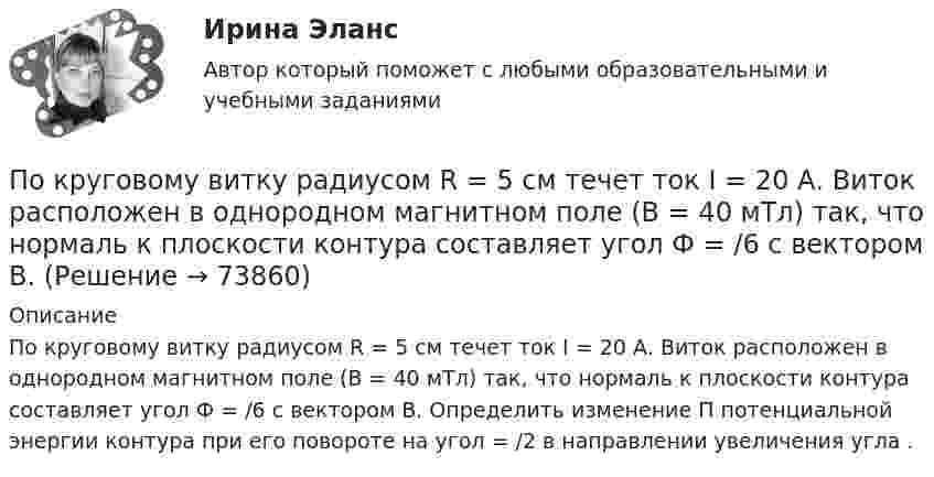      
            Описание
            По круговому витку радиусом R = 5 см течет ток I = 20 А. Виток расположен в однородном магнитном поле (В = 40 мТл) так, что нормаль к плоскости контура составляет угол Ф = /6 с вектором В. Определить изменение П потенциальной энергии контура при его повороте на угол = /2 в направлении увеличения угла .   
            
            
            По круговому витку радиусом R = 5 см течёт ток I = 20 А. Виток расположен в однородном магнитном поле (B = 40 мТл) так, что нормаль к плоскости контура составляет угол q = p/6 с вектором B. По круговому витку радиусом R = 5 см течет ток I = 20 А. Виток расположен в однородном магнитном поле (В = 40 мТл) так, что нормаль к плоскости контура составляет угол Ф = /6 с вектором В.По круговому контуру радиусом R = 40 см, погруженному в жидкий кислород, течет ток I = 1 А. Определите намагниченность J кислорода в центре этого контура, если магнитная восприимчивость жидкого кислорода 3,4 10-3.По круговому проводнику радиусом 12 см течёт ток силой 2 А. Перпендикулярно его плоскости на расстоянии 10 см от его центра проходит бесконечно длинный прямолинейный проводник с током силой 5 А.Покрытие для пола - ламинатПокупатель приобрел пакет из 100 простых акций по цене 10000 руб. каждая и через 32 дня продал их по цене 12000 руб. каждая. Определите доходность операции (в году 365 дней).  Ответ дайте в процентах с точностью до двух цифр после десятичной точки.Покупка квартиры очень ответственное дело, подходит к нему нужно очень серьезно, чтобы не лишиться покупки после совершения сделки купли-продажиПо кредитору международные финансы подразделяются на....По круговой орбите вокруг Земли обращается спутник с периодом T = 85 мин. Определить высоту спутника. Считать известными ускорение свободного падения и радиус Земли.По круговой орбите вокруг Земли обращается спутник с периодом T = 90 мин. Определить высоту спутника. Ускорение свободного падения g у поверхности Земли и её радиус Rз считать известными.По круговой орбите вокруг Земли обращается спутник с периодом T = 90 мин. Определить высоту спутника. Ускорение свободного падения g у поверхности Земли и ее радиус R считать известными.По круговой орбите вокруг Земли обращается спутник с периодом Т=105 мин. Определить полную механическую энергию спутника относительно Земли.По круговому витку радиуса r циркулирует ток силы I. Найти магнитную индукцию B в центре витка.  I = 0,1 А, r = 30 мм.По круговому витку радиусом 0,1 м из тонкого провода течёт ток 1 А. Найти магнитную индукцию в центре витка.