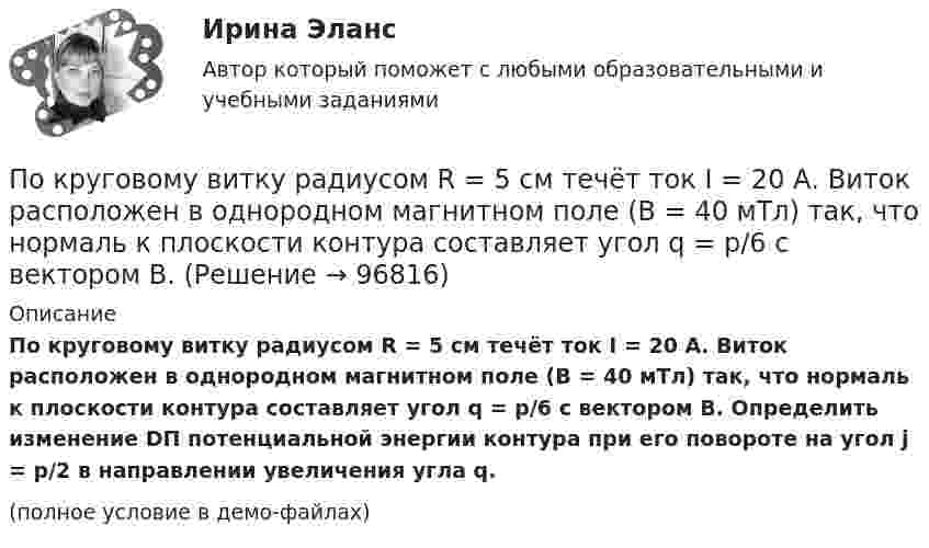     
            Описание
            По круговому витку радиусом R = 5 см течёт ток I = 20 А. Виток расположен в однородном магнитном поле (B = 40 мТл) так, что нормаль к плоскости контура составляет угол q = p/6 с вектором B. Определить изменение DП потенциальной энергии контура при его повороте на угол j = p/2 в направлении увеличения угла q.(полное условие в демо-файлах)   
            
            
            По круговому витку, радиусом 5 см, течёт ток 20 А. Виток расположен в однородном магнитном поле (B = 40 мкТл) так, что нормаль к плоскости контура составляет угол По круговому витку радиусом R = 5 см течёт ток I = 20 А. Виток расположен в однородном магнитном поле (B = 40 мТл) так, что нормаль к плоскости контура составляет угол q = p/6 с вектором B. По круговому витку радиусом R = 5 см течет ток I = 20 А. Виток расположен в однородном магнитном поле (В = 40 мТл) так, что нормаль к плоскости контура составляет угол Ф = /6 с вектором В.По круговому контуру радиусом R = 40 см, погруженному в жидкий кислород, течет ток I = 1 А. Определите намагниченность J кислорода в центре этого контура, если магнитная восприимчивость жидкого кислорода 3,4 10-3.По круговому проводнику радиусом 12 см течёт ток силой 2 А. Перпендикулярно его плоскости на расстоянии 10 см от его центра проходит бесконечно длинный прямолинейный проводник с током силой 5 А.Покрытие для пола - ламинатПокупатель приобрел пакет из 100 простых акций по цене 10000 руб. каждая и через 32 дня продал их по цене 12000 руб. каждая. Определите доходность операции (в году 365 дней).  Ответ дайте в процентах с точностью до двух цифр после десятичной точки.По краю равномерно вращающейся с угловой скоростью ω=1 рад/с платформы идет человек и обходит платформу за время t=9,9 с. Каково наибольшее ускорение a движения человека относительно Земли? Принять радиус платформы R = 2 м.По кредитору международные финансы подразделяются на....По круговой орбите вокруг Земли обращается спутник с периодом T = 85 мин. Определить высоту спутника. Считать известными ускорение свободного падения и радиус Земли.По круговой орбите вокруг Земли обращается спутник с периодом T = 90 мин. Определить высоту спутника. Ускорение свободного падения g у поверхности Земли и её радиус Rз считать известными.По круговой орбите вокруг Земли обращается спутник с периодом T = 90 мин. Определить высоту спутника. Ускорение свободного падения g у поверхности Земли и ее радиус R считать известными.По круговой орбите вокруг Земли обращается спутник с периодом Т=105 мин. Определить полную механическую энергию спутника относительно Земли.По круговому витку радиуса r циркулирует ток силы I. Найти магнитную индукцию B в центре витка.  I = 0,1 А, r = 30 мм.