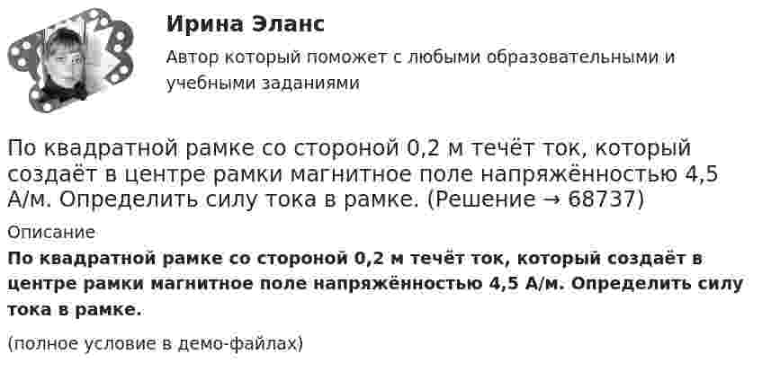     
            Описание
            По квадратной рамке со стороной 0,2 м течёт ток, который создаёт в центре рамки магнитное поле напряжённостью 4,5 А/м. Определить силу тока в рамке.(полное условие в демо-файлах)   
            
            
            По квадратной рамке со стороной 0,2 м течет ток, который создает в центре рамки магнитное поле напряженностью 4,5 А/м. Определить силу тока в рамке.По квадратной рамке со стороной 0,2 м течёт ток, который создаёт в центре рамки магнитное поле напряжённостью 4,5 А/м. Определить силу тока в рамке.По квадратной рамке со стороной a = 0,2 м течёт ток силой I = 4 А. Определить напряжённость и индукцию магнитного поля в центре рамки.По квадратной рамке со стороной a = 0,4 м течёт ток, который создаёт в центре рамки магнитное поле напряжённостью H = 45 А/м. Определить силу тока в рамке.По квадратной рамке течёт ток 4 А. Напряжённость магнитного поля в центре рамки 4,5 А/м. Определить периметр рамки.По квадратной рамке течёт ток силой I = 2 А. Напряжённость магнитного поля в центре рамки равна H = 45 А/м. Определить периметр рамки.Покоившееся ядро радона 220Rn выбросило альфа–частицу со скоростью v = 16 Мм/с. В какое ядро превратилось ядро радона? Какую скорость v1 получило оно вследствие отдачи?По касательной к шкиву маховика в виде диска диаметром D = 75см и массой m = 40кг приложена сила F = 1 кН. Определить угловое ускорение и частоту вращения n маховика через время t = 10с после начала действия силы, если радиус r шкива равен 12см. По касательной к шкиву маховика в виде диска диаметром D = 90 см и массой m = 40 кг приложена сила F = 1,5 кН. Определить угловое ускорение и частоту вращения n маховика через время t = 10 с после начала действия силы, если радиус r шкива равен По катушке, индуктивность которой L = 5 мкГн, течёт ток J = 2 А, при выключении тока он изменяется практически до нуля за время t = 4 с. Определить среднее значение ЭДС самоиндукции, возникающей в контуре.По катушке индуктивностью 5 мкГн течет ток силой 3 А. При выключении ток уменьшился до нуля за время t = 8 мс. Определите среднее ЭДС самоиндукции, возникающей в контуре.По катушке индуктивностью L = 0,03 мГн течёт ток I = 0,6 А. При размыкании цепи сила тока уменьшается практически до нуля за время Dt = 120 мкс. Определить среднюю ЭДС самоиндукции, возникающую в контуре.По катушке индуктивностью L = 8 мкГн течет ток I = 6 А. Определить среднее значение ЭДС s> самоиндукции, возникающей в контуре, если сила тока изменится практически до нуля за время t = 5 мс.По катушке индуктивностью L = 8 мкГн течёт ток силой I = 6 А. При выключении тока его сила изменяется практически до нуля за время Dt = 5 мс. Определить среднее значение э.д.с.  самоиндукции, возникающей в контуре.
