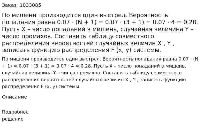 По мишени производится один выстрел. Вероятность попадания равна 0.07 · (N + 1) = 0.07 · (3 + 1) = 0.07 · 4 = 0.28. Пусть X – число попаданий в мишень, случайная величина Y – число промахов. Составить таблицу совместного распределения вероятностей случайных величин X , Y , записать функцию распределения F (x, y) системы. 
