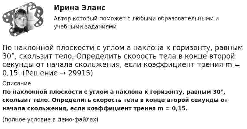     
          Описание
          По наклонной плоскости с углом a наклона к горизонту, равным 30°, скользит тело. Определить скорость тела в конце второй секунды от начала скольжения, если коэффициент трения m = 0,15.(полное условие в демо-файлах)  
            
            
            По наклонной плоскости, составляющей с горизонтом угол a = 45°, скользит брусок. За какое время от начала движения он приобретёт скорость u = 14 м/с? Коэффициент трения скольжения бруска о плоскость m = 0,3.По наклонной плоскости с углом а наклона к горизонту, равным 30°, скользит тело. Определить скорость тела в конце второй секунды от начала скольжения, если коэффициент трения m = 0,15.По наклонной плоскости с углом наклона 30° движется брусок массой 1 кг, соединённый нитью, перекинутой через установленный на вершине наклонной плоскости блок, с грузом массой 3 кг. Коэффициент трения бруска о плоскость 0,2. По наклонной плоскости с углом наклона 30° к горизонту скользит тело. Чему равна скорость тела в конце третьей секунды от начала скольжения, если коэффициент трения равен 0,15?По наклонной плоскости с углом наклона alpha скользит вниз брусок массой m. Найти его ускорение, если коэффициент трения бруска о плоскость равен mu.По наклонной плоскости с углом  наклона к горизонту, равным 30°, скользит тело. Определить скорость тела в конце второй секунды от начала скольжения, если коэффициент трения f = 0,15.По наклонной плоскости с углом  наклона к горизонту, равным 30 , скользит тело. Определить скорость тела в конце второй секунды от начала скольжения, если коэффициент трения f=0,15. По назначению выделяют … инвентаризацииПо назначению двигатели внутреннего сгорания бываютПо наклонной доске пустили вверх шарик. На расстоянии 30 см от начала пути шарик побывал дважды: через 1 с и через 2 с после начала движения. Определить начальную скорость и ускорение шарика, считая его постоянным.По наклонной плоскости вверх катится без скольжения полый обруч. Ему сообщена начальная скорость 3,14 м/с, параллельная наклонной плоскости. Установить, какой путь пройдёт обруч, если угол наклона плоскости 30°.По наклонной плоскости высотой 0,5 м и длиною склона 1 м скользит тело массой в 3 кг. Тело приходит к основанию наклонной плоскости со скоростью 2,45 м/с. Найти: 1) коэффициент трения тела о плоскость; 2) количество теплоты, выделенногоПо наклонной плоскости высотой 1 м скользит тело массой 1 кг. Длина наклонной плоскости 10 м. Найти кинетическую энергию тела у основания плоскости, если коэффициент трения равен 0,05.По наклонной плоскости пустили катиться снизу вверх шарик. На расстоянии 30 см от начала пути шарик побывал дважды: через 1 с и через 2 с после начала движения. Определить начальную скорость и ускорение движения шарика, считая его постоянным.