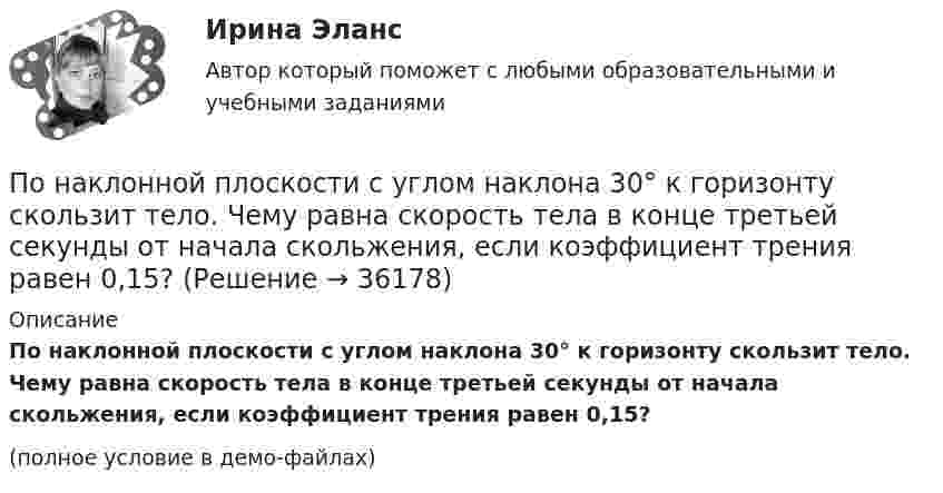     
          Описание
          По наклонной плоскости с углом наклона 30° к горизонту скользит тело. Чему равна скорость тела в конце третьей секунды от начала скольжения, если коэффициент трения равен 0,15?(полное условие в демо-файлах)  
            
            
            По наклонной плоскости с углом наклона 30° движется брусок массой 1 кг, соединённый нитью, перекинутой через установленный на вершине наклонной плоскости блок, с грузом массой 3 кг. Коэффициент трения бруска о плоскость 0,2. По наклонной плоскости с углом наклона 30° к горизонту скользит тело. Чему равна скорость тела в конце третьей секунды от начала скольжения, если коэффициент трения равен 0,15?По наклонной плоскости с углом наклона alpha скользит вниз брусок массой m. Найти его ускорение, если коэффициент трения бруска о плоскость равен mu.По наклонной плоскости с углом  наклона к горизонту, равным 30°, скользит тело. Определить скорость тела в конце второй секунды от начала скольжения, если коэффициент трения f = 0,15.По наклонной плоскости с углом  наклона к горизонту, равным 30 , скользит тело. Определить скорость тела в конце второй секунды от начала скольжения, если коэффициент трения f=0,15. По направлению связи выделяют … связьПо направлению ... целесообразно акцентировать целеполагание на формировании ценности на каждом этапе разработки и пилотирования прорывных технологий, а также применении итеративного подхода с постоянным анализом результатов и корректировкой плановПо наклонной доске пустили вверх шарик. На расстоянии 30 см от начала пути шарик побывал дважды: через 1 с и через 2 с после начала движения. Определить начальную скорость и ускорение шарика, считая его постоянным.По наклонной плоскости вверх катится без скольжения полый обруч. Ему сообщена начальная скорость 3,14 м/с, параллельная наклонной плоскости. Установить, какой путь пройдёт обруч, если угол наклона плоскости 30°.По наклонной плоскости высотой 0,5 м и длиною склона 1 м скользит тело массой в 3 кг. Тело приходит к основанию наклонной плоскости со скоростью 2,45 м/с. Найти: 1) коэффициент трения тела о плоскость; 2) количество теплоты, выделенногоПо наклонной плоскости высотой 1 м скользит тело массой 1 кг. Длина наклонной плоскости 10 м. Найти кинетическую энергию тела у основания плоскости, если коэффициент трения равен 0,05.По наклонной плоскости пустили катиться снизу вверх шарик. На расстоянии 30 см от начала пути шарик побывал дважды: через 1 с и через 2 с после начала движения. Определить начальную скорость и ускорение движения шарика, считая его постоянным.По наклонной плоскости, расположенной под углом  = 30° к горизонту, скользит тело. Найти его ускорение, если коэффициент трения f = 0,3.По наклонной плоскости, составляющей с горизонтом угол a = 45°, скользит брусок. За какое время от начала движения он приобретёт скорость u = 14 м/с? Коэффициент трения скольжения бруска о плоскость m = 0,3.