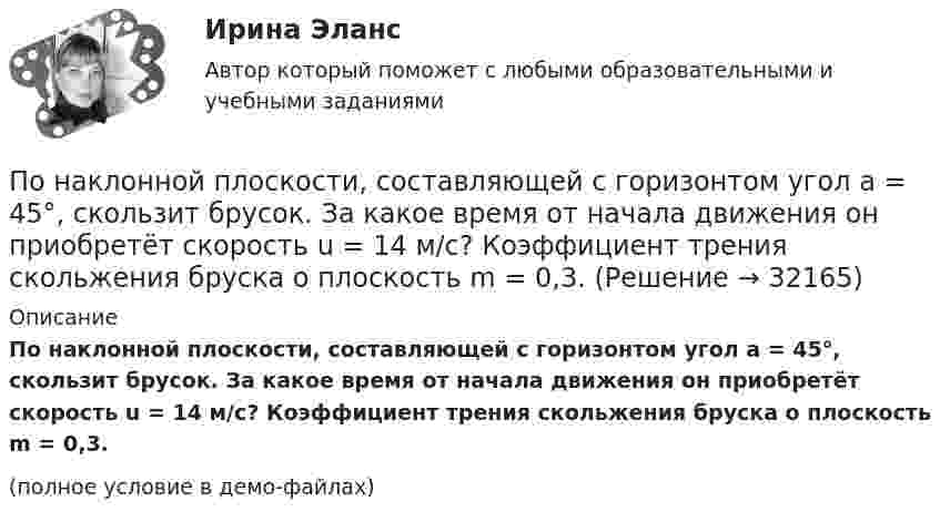     
          Описание
          По наклонной плоскости, составляющей с горизонтом угол a = 45°, скользит брусок. За какое время от начала движения он приобретёт скорость u = 14 м/с? Коэффициент трения скольжения бруска о плоскость m = 0,3.(полное условие в демо-файлах)  
            
            
            По наклонной плоскости, расположенной под углом  = 30° к горизонту, скользит тело. Найти его ускорение, если коэффициент трения f = 0,3.По наклонной плоскости, составляющей с горизонтом угол a = 45°, скользит брусок. За какое время от начала движения он приобретёт скорость u = 14 м/с? Коэффициент трения скольжения бруска о плоскость m = 0,3.По наклонной плоскости с углом а наклона к горизонту, равным 30°, скользит тело. Определить скорость тела в конце второй секунды от начала скольжения, если коэффициент трения m = 0,15.По наклонной плоскости с углом наклона 30° движется брусок массой 1 кг, соединённый нитью, перекинутой через установленный на вершине наклонной плоскости блок, с грузом массой 3 кг. Коэффициент трения бруска о плоскость 0,2. По наклонной плоскости с углом наклона 30° к горизонту скользит тело. Чему равна скорость тела в конце третьей секунды от начала скольжения, если коэффициент трения равен 0,15?По наклонной плоскости с углом наклона alpha скользит вниз брусок массой m. Найти его ускорение, если коэффициент трения бруска о плоскость равен mu.По наклонной плоскости с углом  наклона к горизонту, равным 30°, скользит тело. Определить скорость тела в конце второй секунды от начала скольжения, если коэффициент трения f = 0,15.По надежности электроснабжения электроприемники делятся на ТулГУПо назначению выделяют … инвентаризацииПо назначению двигатели внутреннего сгорания бываютПо наклонной доске пустили вверх шарик. На расстоянии 30 см от начала пути шарик побывал дважды: через 1 с и через 2 с после начала движения. Определить начальную скорость и ускорение шарика, считая его постоянным.По наклонной плоскости вверх катится без скольжения полый обруч. Ему сообщена начальная скорость 3,14 м/с, параллельная наклонной плоскости. Установить, какой путь пройдёт обруч, если угол наклона плоскости 30°.По наклонной плоскости высотой 0,5 м и длиною склона 1 м скользит тело массой в 3 кг. Тело приходит к основанию наклонной плоскости со скоростью 2,45 м/с. Найти: 1) коэффициент трения тела о плоскость; 2) количество теплоты, выделенногоПо наклонной плоскости высотой 1 м скользит тело массой 1 кг. Длина наклонной плоскости 10 м. Найти кинетическую энергию тела у основания плоскости, если коэффициент трения равен 0,05.