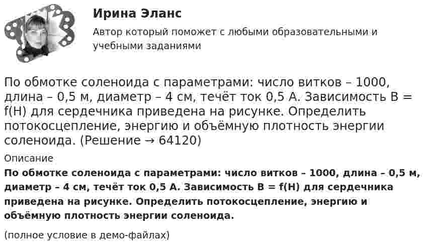     
            Описание
            По обмотке соленоида с параметрами: число витков – 1000, длина – 0,5 м, диаметр – 4 см, течёт ток 0,5 А. Зависимость B = f(H) для сердечника приведена на рисунке. Определить потокосцепление, энергию и объёмную плотность энергии соленоида.(полное условие в демо-файлах)   
            
            
            По обмотке соленоида со следующими параметрами: число витков 1000, длина 0,5 м, диаметр 4 см, течёт ток силой 0,5 А. Определить потокосцепление, энергию и объёмную плотность энергии соленоида.По обмотке соленоида с параметрами: число витков – 1000, длина – 0,5 м, диаметр – 4 см, течёт ток 0,5 А. Зависимость B = f(H) для сердечника приведена на рисунке. Определить потокосцепление, энергию и объёмную плотность энергии соленоида.По обмотке тороида с ненамагниченным магнитным сердечником протекает ток I = 0,6 А. Витки провода диаметром d = 0,4 мм плотно прилегают друг к другу, площадь сечения тороида и диаметр средней линии равны соответственноПо ободу шкива, насаженного на общую ось с колесом, намотана нить, к концу которой подвешен груз массой 1 кг. На какое расстояние должен опуститься груз, чтобы колесо со шкивом получило скорость 60 рад/мин,По объему выделяют … инвентаризацииПо обязательствам юридического лица ...По особенностям назначения гидроизоляция бывает (необходимо отметить все правильные варианты ответа):Понятие, цели, задачи и принципы психологического консультированияПонятие «цифровая экономика», которое в момент возникновения приравнивалось к понятию «интернет-экономика» или «веб-экономика», характеризуя процессы «интернетизации» отраслей, появилось в ...Понятия А – «человек, живущий в Москве» и В – «человек, живущий в Москве или живущий в России» состоят между собой в отношении...Понятия «видение» и «миссия» являются важнейшими для стратегического менеджмента, однако следует их различать. В чем разница понятий «видение» и «миссия»? Понятия  реорганизация  и дезорганизацияПонятия  реорганизация  и дезорганизация По обмотке соленоида, в который вставлен железный сердечник (график зависимости индукции магнитного поля от напряжённости представлен в задаче 2.170), течёт ток I = 4 А. Соленоид имеет длину l = 1 м, 
