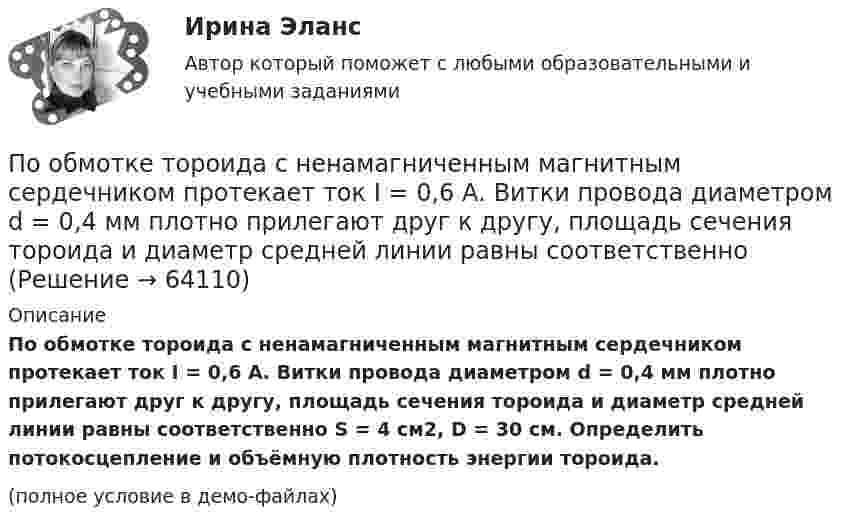     
            Описание
            По обмотке тороида с ненамагниченным магнитным сердечником протекает ток I = 0,6 А. Витки провода диаметром d = 0,4 мм плотно прилегают друг к другу, площадь сечения тороида и диаметр средней линии равны соответственно S = 4 см2, D = 30 см. Определить потокосцепление и объёмную плотность энергии тороида.(полное условие в демо-файлах)   
            
            
            По обмотке соленоида с параметрами: число витков – 1000, длина – 0,5 м, диаметр – 4 см, течёт ток 0,5 А. Зависимость B = f(H) для сердечника приведена на рисунке. Определить потокосцепление, энергию и объёмную плотность энергии соленоида.По обмотке тороида с ненамагниченным магнитным сердечником протекает ток I = 0,6 А. Витки провода диаметром d = 0,4 мм плотно прилегают друг к другу, площадь сечения тороида и диаметр средней линии равны соответственноПо ободу шкива, насаженного на общую ось с колесом, намотана нить, к концу которой подвешен груз массой 1 кг. На какое расстояние должен опуститься груз, чтобы колесо со шкивом получило скорость 60 рад/мин,По объему выделяют … инвентаризацииПо обязательствам юридического лица ...По особенностям назначения гидроизоляция бывает (необходимо отметить все правильные варианты ответа):По отношению к следователю, совершившему ранее дисциплинарный проступок, в его отсутствие по причине отпуска был вынесен строгий выговор. Вернувшись к работе, следователь решил обжаловать данное наказание по причине того, что считал его Понятие «цифровая экономика», которое в момент возникновения приравнивалось к понятию «интернет-экономика» или «веб-экономика», характеризуя процессы «интернетизации» отраслей, появилось в ...Понятия А – «человек, живущий в Москве» и В – «человек, живущий в Москве или живущий в России» состоят между собой в отношении...Понятия «видение» и «миссия» являются важнейшими для стратегического менеджмента, однако следует их различать. В чем разница понятий «видение» и «миссия»? Понятия  реорганизация  и дезорганизацияПонятия  реорганизация  и дезорганизация По обмотке соленоида, в который вставлен железный сердечник (график зависимости индукции магнитного поля от напряжённости представлен в задаче 2.170), течёт ток I = 4 А. Соленоид имеет длину l = 1 м, По обмотке соленоида индуктивностью 314 мГн течёт ток силой 53 А. Определить энергию магнитного поля соленоида.