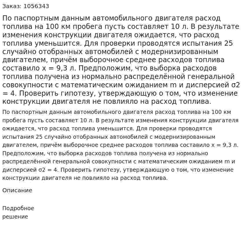 По паспортным данным автомобильного двигателя расход топлива на 100 км пробега пусть составляет 10 л. В результате изменения конструкции двигателя ожидается, что расход топлива уменьшится. Для проверки проводятся испытания 25 случайно отобранных автомобилей с модернизированным двигателем, причём выборочное среднее расходов топлива составило x = 9,3 л. Предположим, что выборка расходов топлива получена из нормально распределённой генеральной совокупности с математическим ожиданием m и дисперсией σ2 = 4. Проверить гипотезу, утверждающую о том, что изменение конструкции двигателя не повлияло на расход топлива. 