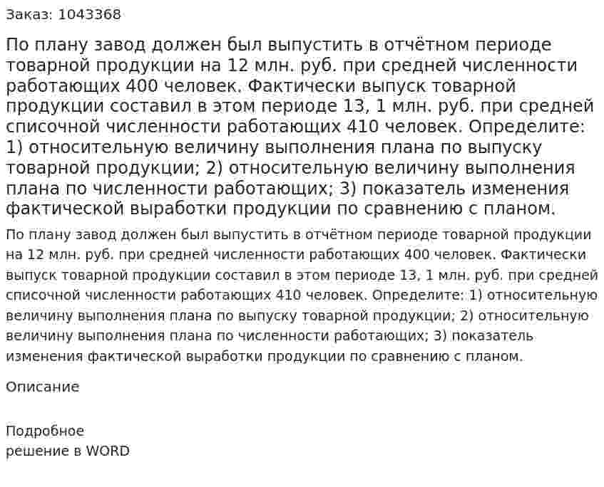 По плану завод должен был выпустить в отчётном периоде товарной продукции на 12 млн. руб. при средней численности работающих 400 человек.  Фактически выпуск товарной продукции составил в этом периоде 13, 1 млн. руб. при средней списочной численности работающих 410 человек.  Определите:  1) относительную величину выполнения плана по выпуску товарной продукции;  2) относительную величину выполнения плана по численности работающих;  3) показатель изменения фактической выработки продукции по сравнению с планом. 