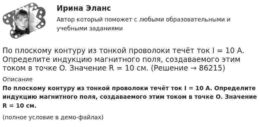     
            Описание
            По плоскому контуру из тонкой проволоки течёт ток I = 10 А. Определите индукцию магнитного поля, создаваемого этим током в точке O. Значение R = 10 см.(полное условие в демо-файлах)   
            
            
            По плоскому квадратному контуру со стороной 10 см течёт ток силой 100 А. Определить магнитный момент контура.По плоскому контуру из тонкой проволоки течёт ток I = 10 А. Определите индукцию магнитного поля, создаваемого этим током в точке O. Значение R = 10 см.По поверхности диска радиусом R = 15 см равномерно распределен заряд Q = 0,2 мкКл. Диск вращается с угловой скоростью = 30 рад/с относительно оси, перпендикулярной плоскости диска и проходящей через его центр. Определить магнитный моментПо подвижности различают ЭП: Выберите один ответ: a.стационарные и нестационарные b.контактные c.встроенныеПо полу равнозамедленно катится шар. Начальная скорость 0,64 м/с, а ускорение 16 см/с2. Какой путь пройдёт он до остановки?По потреблению электроэнергии коммунальное хозяйство занимает второе место после промышленностиПо потреблению электроэнергии коммунальное хозяйство занимает второе место после промышленностиПо обязательствам юридического лица ...По особенностям назначения гидроизоляция бывает (необходимо отметить все правильные варианты ответа):По отношению к следователю, совершившему ранее дисциплинарный проступок, в его отсутствие по причине отпуска был вынесен строгий выговор. Вернувшись к работе, следователь решил обжаловать данное наказание по причине того, что считал его По отчетным данным установлено снижение себестоимости изготовления изделия за счет снижения норм материалов на 8%, за счет снижения цен на материалы и сырье на 3%. Себестоимость товарной продукции в отчетном году составила 120,6 тыс. руб., По охвату единиц совокупности различают …Поперечная волна распространяется вдоль упругого шнура со скоростью 15 м/с. Период колебаний точек шнура T = 1,2 c, а амплитуда колебаний 2 см. Определите: 1) фазу колебаний; 2) смещение точки отстоящей на расстояние  45 м от источника волн в моментПо плану должно быть выпущено продукции 500,0 тонн в год при средней оптовой цене за 1т – 6500 рублей. Фактически реализация продукции составила 5000 тыс. рублей. Произвести анализ выполнения плана, сделать выводы и предложения
