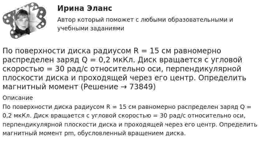      
            Описание
            По поверхности диска радиусом R = 15 см равномерно распределен заряд Q = 0,2 мкКл. Диск вращается с угловой скоростью = 30 рад/с относительно оси, перпендикулярной плоскости диска и проходящей через его центр. Определить магнитный момент рm, обусловленный вращением диска.   
            
            
            По плоскому контуру из тонкой проволоки течёт ток I = 10 А. Определите индукцию магнитного поля, создаваемого этим током в точке O. Значение R = 10 см.По поверхности диска радиусом R = 15 см равномерно распределен заряд Q = 0,2 мкКл. Диск вращается с угловой скоростью = 30 рад/с относительно оси, перпендикулярной плоскости диска и проходящей через его центр. Определить магнитный моментПо подвижности различают ЭП: Выберите один ответ: a.стационарные и нестационарные b.контактные c.встроенныеПо полу равнозамедленно катится шар. Начальная скорость 0,64 м/с, а ускорение 16 см/с2. Какой путь пройдёт он до остановки?По потреблению электроэнергии коммунальное хозяйство занимает второе место после промышленностиПо потреблению электроэнергии коммунальное хозяйство занимает второе место после промышленностиПоправочный коэффициент n на расчетную разность температуры для ограждений, которые отделяют отапливаемые помещения от неотапливаемых и непосредственно не омываются наружным воздухом...По особенностям назначения гидроизоляция бывает (необходимо отметить все правильные варианты ответа):По отношению к следователю, совершившему ранее дисциплинарный проступок, в его отсутствие по причине отпуска был вынесен строгий выговор. Вернувшись к работе, следователь решил обжаловать данное наказание по причине того, что считал его По отчетным данным установлено снижение себестоимости изготовления изделия за счет снижения норм материалов на 8%, за счет снижения цен на материалы и сырье на 3%. Себестоимость товарной продукции в отчетном году составила 120,6 тыс. руб., По охвату единиц совокупности различают …Поперечная волна распространяется вдоль упругого шнура со скоростью 15 м/с. Период колебаний точек шнура T = 1,2 c, а амплитуда колебаний 2 см. Определите: 1) фазу колебаний; 2) смещение точки отстоящей на расстояние  45 м от источника волн в моментПо плану должно быть выпущено продукции 500,0 тонн в год при средней оптовой цене за 1т – 6500 рублей. Фактически реализация продукции составила 5000 тыс. рублей. Произвести анализ выполнения плана, сделать выводы и предложенияПо плану на 2005 год намечалось увеличение товарооборота на 3%. В 2005 году плановое задание перевыполнили на 600 млн. руб. или на 2,5%. Определить фактический прирост товарооборота (в млн. руб.) в 2005 году по сравнению с 2004 годом.