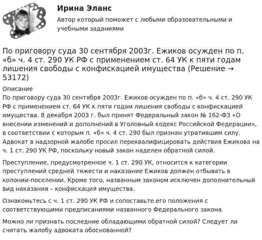      
            Описание
            	По приговору суда 30 сентября 2003г. Ежиков осужден по п. «б» ч. 4 ст. 290 УК РФ с применением ст. 64 УК к пяти годам лишения свободы с конфискацией имущества. 8 декабря 2003 г. был принят Федеральный закон № 162-ФЗ «О внесении изменений и дополнений в Уголовный кодекс Российской Федерации», в соответствии с которым п. «б» ч. 4 ст. 290 был признан утратившим силу. Адвокат в надзорной жалобе просил переквалифицировать действия Ежикова на ч. 1 ст. 290 УК РФ, поскольку новый закон наделен обратной силой. 	Преступление, предусмотренное ч. 1 ст. 290 УК, относится к категории преступлений средней тяжести и наказание Ежиков должен отбывать в колонии-поселении. Кроме того, названным законом исключен дополнительный вид наказания – конфискация имущества.	Ознакомьтесь с ч. 1 ст. 290 УК РФ и сопоставьте его положения с соответствующими предписаниями названного Федерального закона.	Можно ли признать последние обладающими обратной силой? Следует ли считать жалобу адвоката обоснованной?  
            
            
            По приведенным данным кривой производственных возможностей определите, к какому варианту относится производство 24 пряников и 15 булочек?По приговору суда 30 сентября 2003г. Ежиков осужден по п. «б» ч. 4 ст. 290 УК РФ с применением ст. 64 УК к пяти годам лишения свободы с конфискацией имуществаПо приговору суда 30 сентября 2003г. Ежиков осужден по п. «б» ч. 4 ст. 290 УК РФ с применением ст. 64 УК к пяти годам лишения свободы с конфискацией имущества. По признаку воздействия на предмет труда организации делятся на ... материалоемкие, трудоемкие, энергоемкие, капиталоемкие и наукоемкие коммерческие и некоммерческие производственные, торгово-посреднические, финансовые и консалтинговые добывПо признаку квалификации предлагаемых на рынке трудовых ресурсов выделяют ... (укажите 3 варианта ответа)По принципу защиты средства индивидуальной защиты органов дыхания могут быть … (укажите 2 варианта ответа)по проверке тормозов ГОСТ Р 41.13-2007 для автомобиля категории АТС N3По плоскому контуру из тонкой проволоки течёт ток I = 10 А. Определите индукцию магнитного поля, создаваемого этим током в точке O. Значение R = 10 см.По поверхности диска радиусом R = 15 см равномерно распределен заряд Q = 0,2 мкКл. Диск вращается с угловой скоростью = 30 рад/с относительно оси, перпендикулярной плоскости диска и проходящей через его центр. Определить магнитный моментПо подвижности различают ЭП: Выберите один ответ: a.стационарные и нестационарные b.контактные c.встроенныеПо полу равнозамедленно катится шар. Начальная скорость 0,64 м/с, а ускорение 16 см/с2. Какой путь пройдёт он до остановки?По потреблению электроэнергии коммунальное хозяйство занимает второе место после промышленностиПо потреблению электроэнергии коммунальное хозяйство занимает второе место после промышленностиПоправочный коэффициент n на расчетную разность температуры для ограждений, которые отделяют отапливаемые помещения от неотапливаемых и непосредственно не омываются наружным воздухом...
