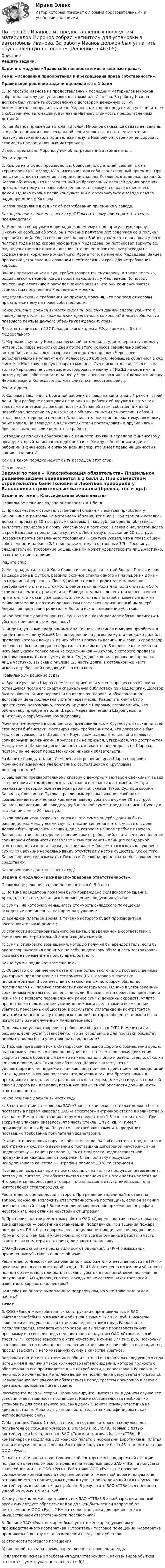      
            Описание
            Решите задачи. Задачи к модулю «Право собственности и иные вещные права». Тема: «Основания приобретения и прекращения права собственности».Правильное решение задачи оценивается в 1 балл	1.   По просьбе Иванова из предоставленных последним материалов Миронов собрал магнитолу для установки в автомобиль Иванова. За работу Иванов должен был уплатить обусловленную договором денежную сумму. Автомагнитола понравилась жене Миронова, которая предложила установить ее в собственную автомашину, выплатив Иванову стоимость предоставленных деталей.	Когда Иванов пришел за автомагнитолой, Миронов  отказался отдать ее, заявив, что собственником вновь созданной вещи является тот, кто ее изготовил, поэтому автомагнитола принадлежит ему, а Иванову он готов компенсировать стоимость предоставленных материалов.	Иванов предъявил Миронову иск об истребовании  автомагнитолы. Решите дело.	2.   Козлов из  отходов производства, бракованных деталей, сваленных на территории ООО «Завод №1»,  изготовил для себя транзисторный приемник. При попытке вынести приемник с территории завода Козлов был задержан охраной. Козлов объяснил, что изготовленный из бракованных деталей радиоприемник принадлежит ему на праве собственности, поэтому он вправе отнести его домой. Однако охрана  после консультации с  юрисконсультом завода изъяла радиоприемник у Козлова.	Козлов предъявил в суд иск об истребовании приемника у завода. Какое решение должен вынести суд? Поясните кому принадлежат отходы производства?	3.   Медведев обнаружил в принадлежащем ему стаде пригульную корову. Никому не сообщая об этом, он в течение полутора лет содержал ее и получал хороший надой. Когда собственник  коровы Зайцев узнал, что пропавшая у него полтора года назад корова находится у Медведева, он потребовал вернуть ее. Медведев ответил отказом, пояснив, что понес значительные расходы на содержание и кормление животного. Кроме того, по мнению Медведева, Зайцев пропустил установленный законом шестимесячный срок для истребования коровы.	Зайцев предъявил иск в суд, требуя возвратить ему корову, а также теленка, родившегося в период, когда корова находилась у Медведева. По поводу понесенных ответчиком расходов Зайцев заявил, что они компенсируются стоимостью полученного Медведевым молока.	Медведев исковые требования не признал, пояснив, что приплод от коровы принадлежит ему на праве собственности. Какое решение должен вынести суд? При решении данной задачи укажите к какому виду объектов гражданских прав относится корова? В чем особенности  правового режима данного объекта гражданских прав?	В соответствии со ст.137 Гражданского кодекса РФ, а также с ч.6 ст.4 Федерального 	4. Чернышев купил у Колесова легковой автомобиль, удостоверив эту сделку у нотариуса. Через несколько дней после этого Колесов самовольно забрал автомобиль и отказался возвратить его до тех пор, пока Чернышев дополнительно не уплатит ему, Колесову, 30 000 руб. Чернышев обратился в суд с иском к Колесову, требуя возврата машины. Суд в иске отказал, ссылаясь на то, что Чернышев не успел зарегистрировать машину в ГИБДД на свое имя, а потому право собственности на нее у Чернышева не возникло. Сделка же между Чернышевым и Колесовым должна считаться несостоявшейся. Решите дело.	5. Соловьев заключил с бригадой рабочих договор на капитальный ремонт своей дачи. При разборке изразцовой печи один из рабочих обнаружил шкатулку с золотыми монетами и драгоценностями. Узнав об этом, собственник дачи потребовал передачи ему шкатулки с обнаруженными ценностями. Рабочий отказался от передачи ценностей, заявив, что они принадлежат ему, поскольку он их нашел. На свою долю в ценностях стали претендовать и другие члены бригады, выполнявшие ремонтные работы.	Сотрудники полиции обнаруженные ценности изъяли и передали финансовому органу, который зачислил их в доход казны. Между собственником дачи, рабочими и финансовым органом возник спор: кто имеет право на ценности и как их разделить? Как и в каком порядке может быть разрешен этот спор? 
            Оглавление
             Задачи по теме « Классификация обязательств»	 Правильное решение задачи оценивается в 1 балл	1. При совместном строительстве бани Головин и Леонтьев приоб­рели у Башашкина строительные материалы  (бревна, тес и др.). При этом они остались должны продавцу 10 тыс. руб., из которых 8 тыс. руб. (за бревна) обязались выплатить солидарно к сроку, указанному в рас­писке. В связи с неуплатой долга в срок Башашкин предъявил в суд иск к Леонтьеву о взыскании 10 тыс. руб. Возражая против заявленного требо­вания, Леонтьев указал, что в праве общей собственности на баню 2/5 принадлежит ему, а остальные 3/5 – Головину, следовательно, требова­ние Башашкина он может удовлетворить лишь частично, в соответствии с долями.	Решите спор.	2. Четырнадцатилетний Коля Скоков и семнадцатилетний Володя Панов, играя во дворе дома в футбол, разбили оконное стекло одного из жильцов их дома – гражданина Аверьянова. Последний обратился к ро­дителям мальчиков с требованием оплатить стоимость ремонта окна. Родители Коли оплатили 50 % стоимости ремонта, родители же Володи от уплаты денег отказались, заявив при этом, что их сын уже взрослый, самостоятельно зарабатывает деньги на мойке автомашин, поэтому дол­жен сам возместить причиненный им ущерб. Аверьянов предъявил роди­телям Володи иск о возмещении убытков.	Какое решение должен принять суд? Кто и в каком размере обязан возместить убытки, причиненные Аверьянову?	3. Индивидуальные  предприниматели Сенцов, Литвинов и Акулов приобре­ли в кредит автомашину КамАЗ без определения в договоре купли-прода­жи долей, в пределах которых каждый из них обязан погасить возникший долг. В срок товар оплачен не был, и продавец обратился с иском в суд. В качестве ответчика по иску был указан только один из содолжников — Акулов, с которого продавец требовал взыскать всю сумму долга. Суд удовлетворил требования продавца лишь частично, взыскав с Акулова 1/3 часть долга, в остальной же части исковых требований продавцу было отказано.	Правильно ли решение суда?	4. Врачи Круглое и Шаров совместно приобрели у жены профессора Мочкина оставшуюся после его смерти специальную библиотеку по кардиологии. Договор был заключен. Книги перевезли на квартиру Шарова, а обусловленная договором цена подлежала уплате через месяц. Разделить книги было практически невозможно, поэтому Круглое с Шаровым договорились, что библиотеку приобретет один Шаров. Через две недели Шаров уехал в длительную зарубежную командировку.	Мочкина, не получив в срок деньги, предъявила иск к Круглову о взыскании всей стоимости библиотеки, мотивируя свои требования тем, что договор ею был заключен совместно с Шаровым и Кругловым, следовательно, они являются солидарными должниками. Круглов иск не признал, утверждая, что достигнутая между ним и Шаровым договоренность означает перевод долга на Шарова, поэтому он не несет перед Мочкиной никаких обязательств.	Разберите доводы сторон. Изменится ли решение, если Шаров направил Мочкиной письменное уведомление о состоявшейся с Кругловым договоренности?	5. Башиев по предварительному сговору с дежурным вахтером Свечкиным вывез с территории автомобильного завода запасные части к автомобилям, при реализации которых был задержан работник склада Пухов. Суд приговорил Башиева, Свечкина и Пухова к различным срокам лишения свободы с возмещением причиненных хищением заводу убытков в сумме 30 тыс. руб. Башиев, возместивший заводу ущерб в полной сумме, предъявил иск к Пухову о взыскании с него 20 тыс. руб.	Пухов против иска возражал, полагая, что сумма ущерба должна быть распределена между всеми соучастниками хищения и что к участию в деле должен быть привлечен Свечкин, долю которого Башиев требует с Пухова. Башиев настаивал на удовлетворении своих требований, считая, что исполнение солидарной обязанности позволяет и ему применить принцип солидарной ответственности к остальным должникам, тем более что взыскать какую-либо сумму со Свечкина нереально ввиду отсутствия у него имущества. Кроме того, Башиев просил суд взыскать с Пухова и Свечкина проценты за пользование его средствами.	Какое решение должен вынести суд?Задачи к модулю «Гражданско-правовая ответственность». Правильное решение задачи оценивается в 0, 5 балла1. По вине арендатора пожаром было повреждено складское помещение. Арендодатель предъявил иск о возмещении следующих убытков:1) суммы, на которую уменьшилась стоимость складского помещения вследствие причиненных пожаром разрушений;2) арендной платы за время, в течение которого будет производиться восстановительный ремонт;3) стоимости восстановительного ремонта, определенной в соответствии с составленной строительной организацией сметой;4) суммы страхового возмещения, которую получил бы арендодатель, если бы арендатор выполнил принятую на себя по договору обязанность застраховать складское помещение в пользу арендодателя.Какие суммы подлежат возмещению?2. Общество с ограниченной ответственностью заключило с государственным унитарным предприятием «Леспромхоз» (ГУП) договор о поставке пиломатериалов. В соответствии с заключенным договором общество перечислило ГУП полную стоимость пиломатериалов. Однако в установленный срок пиломатериалы поставлены не были. В связи с этим общество предъявило иск к ГУП о возврате перечисленной ранее суммы денежных средств, уплате процентов за пользование чужими денежными средствами и возмещении убытков, понесенных обществом в результате уплаты своим контрагентам неустойки за непоставку столярных изделий, которые общество должно было изготовить из неполученных пиломатериалов.Подлежат ли удовлетворению требования общества к ГУП? Изменится ли решение, если будет установлено, что заготовленные для поставки обществу пиломатериалы были уничтожены наводнением?3. Тихонов предъявил иск к Октябрьской железной дороге о возмещении вреда, вызванных увечьем, которое он получил из-за того, что во время движения скорого поезда брошенный кем-то камень попал в окно и разбил стекло, осколки которого повредили Тихонову оба глаза. Дорога считает, что иск удовлетворению не подлежит, так как вред причинен действием непреодолимой силы. Адвокат Тихонова полагает, что действия тех, кто бросает камни в проходящие поезда, нельзя расценивать как непреодолимую силу, а за простой случай дорога как владелец источника повышенной опасности должна нести ответственность.Какое решение должен вынести суд?4.                                В соответствии с договором ЗАО «Завод технического стекла» должно было поставить в первом квартале ЗАО «Росхозторг» витринное стекло в количестве 5 тыс. кв. м. В марте поставщик отгрузил покупателю 1,5 тыс. кв. м стекла. При вскрытии упаковки оказалось, что часть стекла (1 тыс. кв. м) имеет производственный брак. Покупатель потребовал заменить продукцию, поставщик требование покупателя удовлетворил.Считая, что поставщик нарушил обязательство, ЗАО «Росхозторг» предъявило в арбитражный суд иск о взыскании с поставщика договорной неустойки: а) за недопоставку — пени в размере 0,1 % от стоимости недопоставленной продукции за каждый день просрочки; б) за поставку продукции ненадлежащего качества — штрафа в размере 20 %   ее стоимости.Поставщик, возражая против иска, сослался на то, что продукция им заменена, поэтому он считает, что обязательство исполнено им в этой части надлежаще. Что касается недопоставки товара, то она вызвана отсутствием сырья для изготовления стеклопродукции.Решите дело, оценив доводы сторон. При решении задачи дайте ответ на  вопрос, можно ли возложить ответственность на поставщика, если он заменил некачественный товар? Возможно ли одновременное применение  штрафа и неустойки?  В чем отличие неустойки от штрафа? 5.                                При производстве ремонтных работ в ОАО «Дворец спорта» возник пожар по вине сварщика — работника организации, подрядчика. При тушении пожара пожарными  ПЧ-4 было повреждено специальное холодильное оборудование. Кроме того, огнем были уничтожены почти все выполненные работы и часть строительных материалов, принадлежащих подрядчику.ОАО «Дворец спорта» предъявило иск к подрядчику и ПЧ-4 о взыскании причиненных убытков в полном объеме.Решите дело. Имеются ли основания для возложения  ответственности на  ПЧ-4 и организацию, в состав которой входит ПЧ-4?  Иск заявлен о взыскании убытков в полном объеме: могут ли  быть взысканы убытки в полном объеме, включая не полученные   ОАО «Дворец спорта» доходы от не состоявшихся гастролей  известного  хорового коллектива? Подлежат ли оплате выполненные подрядчиком, но уничтоженные огнем работы?Ответ6.                                ООО «Завод железобетонных конструкций» предъявило иск к ЗАО «Металлоснабсбыт» о взыскании убытков в сумме 377 тыс. руб. В исковом заявлении истец указал, что ответчик недопоставил ему в IV квартале металлоизделия, вследствие чего завод не выполнил производственную программу и в свою очередь недопоставил продукцию ОАО «Строительный трест № 7», которое взыскало с него неустойку в сумме 377 тыс. руб. Поскольку это произошло по причине невыполнения ответ­чиком своих обязательств, истец просил взыскать с него указанную сум­му в качестве убытков.Возражая против иска, ответчик сообщил, что в I и II кварталах следующего года истец имел в наличии такое количество металлоизделий, которое полностью обеспечивало его производственные потребности, и непоставка в IV квартале некоторого количества металлоизделий не повлияла на результаты его работы. Невыполнение истцом своих обязательств перед трестом произошло  в связи с кризисом, произошедшим в стране.Рассмотрите доводы сторон. Проанализируйте, имеются ли в данном случае все условия ответственности поставщика. Какие обстоятельства необходимо установить для правильного решения дела? Оцените ссылку ответчика на кризис в стране. Можно ли данное обстоятельства квалифицировать как непреодолимую силу?7.                                На станцию Томск-1 прибыл поезд, в составе которого находилось два полувагона со схожими номерами: 6454548 и 6554548. Первый с пятью контейнерами был адресован ЗАО «Томская торговая база» («ТТБ»). В контейнерах находились 323 женских пальто с норковыми воротни­ками, платья, ткани и другие ценные товары. Во втором полувагоне было 45 тонн металла для ООО «Русь».По халатности операторов технической конторы железнодорожной станции полувагон с металлом был отправлен на товарный двор ЗАО «ТТБ», а полувагон с контейнерами — в ООО «Русь». Работники ООО «Русь», не проверив содержимое контейнеров в полученном ими от же­лезной дороги полувагоне, отправили его по подъездным путям в тупик, принадлежащий ООО «Русь», где контейнер был полностью разграблен. В результате ЗАО «ТТБ» был причинен ущерб на сумму 1,5 млн. руб.К кому должно  может  предъявить иск ЗАО «ТТБ»? В  какой юрисдикционный орган ему следует обратиться? Как должен быть решен вопрос об от­ветственности ООО «Русь»?  Имеются ли основания для привлечения к имущественной ответственности перевозчика?8.                                По вине ЗАО «Эра» пожаром было уничтожено арендуемое им у производственного кооператива «Строитель» торговое помещение. Кооператив предъявил обществу иск о возмещении следующих убытков:а)  стоимости торгового помещения;б) арендной платы за время, определенное договором аренды.Подлежат ли исковые требования удовлетворению?  К какому видов убытков относятся суммы, указанные в п.п.а) и б)? 
            
            
            По проекту инвестиции имеют следующую структуру:По просьбе Иванова из предоставленных последним материалов Миронов собрал магнитолу для установки в автомобиль Иванова. За работу Иванов должен был уплатить обусловленную договором По прямой линии движутся две материальные точки согласно уравнениям x1 = A1 + B1t + C1t2  и  x2 = A2 + B2t + C2t2, где A1 = 10 м, B1 = 1 м/с, C1 = – 2 м/с2, A2 = 3 м, B2 = 2 м/с, C2 = 0,2 м/с2. В какой момент времени скорости этих По прямой линии движутся две материальные точки согласно уравнениям: x1 = A1 + B1t + C1t2  и  x2 = A2 + B2 t + C2t2, где B1 = 1 м/с, C1 = 2 м/с2, B2 = 2 м/с, C2 = 1,2 м/с2. В какой момент времени  скорости этих точек будут одинаковы? По прямой линии движутся две материальные точки согласно уравнениям x¬1 = A + Bt + Ct2  и  x¬2 = D + Et + Ft2, где A, B, C, D, E, F – постоянные. В какой момент времени скорости этих точек будут одинаковы? Найти скорость и ускорениеПо прямой линии движутся две материальные точки согласно уравнениям   и  , где A1=10 м; В1=2 мс; С1= - 2 мс2; А2=3 м; В2=1 мс; С2=0,2 мс2. Определить скорости и ускорения этих точек а)в момент времеПо прямолинейным длинным параллельным проводникам, находящимся на расстоянии 1 см, в одном направлении текут токи по 2 А. Какую работу на единицу длины проводников нужно совершить, чтобы раздвинуть их до расстояния 4 см?По проводу, согнутому в виде квадрата со стороной длиной a = 10 см, течёт ток I = 20 А, сила которого поддерживается неизменной. Плоскость квадрата составляет угол a = 20° с линиями индукции однородного магнитного поляПо проводу, согнутому в виде квадрата со стороной длиной a = 10 см, течёт ток I = 20 А, сила которого поддерживается неизменной. Плоскость квадрата составляет угол a = 20° с линиями индукции однородного магнитного поля По проводу, согнутому в виде квадрата со стороной, равной 60 см, течёт постоянный ток 3 А. Определите индукцию магнитного поля в центре квадрата.  [5,66 мкТл]По проводу, согнутому в виде правильного шестиугольника с длиной a стороны, равной 20 см, течёт ток I = 100 А. Найти напряжённость H магнитного поля в центре шестиугольника. Для сравнения определить напряжённость H0По проводу, согнутому в виде прямоугольника со сторонами 8 см и 12 см, течёт ток силой 50 А. Определить напряжённость магнитного поля в точке пересечения диагоналей прямоугольника.По проводу, согнутому в виде равностороннего треугольника с длиной стороны 15 см, течёт ток силой 2,5 А. Определить напряжённость магнитного поля в центре треугольника.По продолжительности действия выделяют ... функции государства