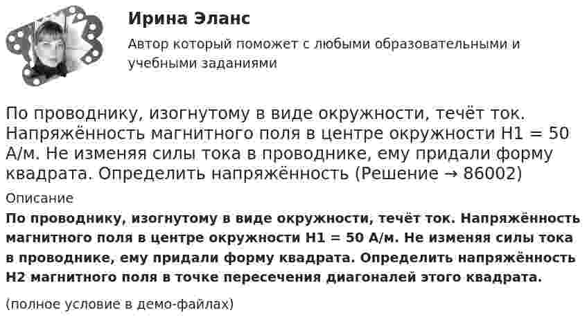     
            Описание
            По проводнику, изогнутому в виде окружности, течёт ток. Напряжённость магнитного поля в центре окружности H1 = 50 А/м. Не изменяя силы тока в проводнике, ему придали форму квадрата. Определить напряжённость H2 магнитного поля в точке пересечения диагоналей этого квадрата.(полное условие в демо-файлах)   
            
            
            По проводнику, изогнутому в виде окружности, течёт ток. Напряжённость магнитного поля в центре окружности H1 = 100 А/м. Не изменяя силы тока в проводнике, ему придали форму квадрата. Определить напряжённостьПо проводнику, изогнутому в виде окружности, течёт ток. Напряжённость магнитного поля в центре окружности H1 = 50 А/м. Не изменяя силы тока в проводнике, ему придали форму квадрата. Определить напряжённостьПо проводнику, согнутому в виде квадрата со стороной a = 10 см, течёт ток J = 20 А. Плоскость квадрата перпендикулярная силовым линиям поля. Определить работу, которую необходимо совершить для тогоПо проводнику, согнутому в виде квадратной рамки со стороной а = 10 см, течёт ток I = 5 А. Определить индукцию В магнитного поля в центре квадрата.По проводнику, согнутому в виде прямоугольника со сторонами 8 и 12 см, течёт ток силой 50 А. Определить напряжённость H и индукцию B магнитного поля в точке пересечения диагоналей прямоугольника.По проводнику, согнутому в виде прямоугольника со сторонами a = 6 и b = 10 см, течёт ток силой I = 20 А. Определить индукцию магнитного поля в точке пересечения диагоналей прямоугольника.По проводнику, согнутому в виде прямоугольника со сторонами a = 6 см и b = 10 см, течёт ток силой I = 20 А. Определить напряжённость H и индукцию B магнитного поля в точке пересечения диагоналей прямоугольника.По признаку воздействия на предмет труда организации делятся на ... материалоемкие, трудоемкие, энергоемкие, капиталоемкие и наукоемкие коммерческие и некоммерческие производственные, торгово-посреднические, финансовые и консалтинговые добывПо признаку квалификации предлагаемых на рынке трудовых ресурсов выделяют ... (укажите 3 варианта ответа)По принципу защиты средства индивидуальной защиты органов дыхания могут быть … (укажите 2 варианта ответа)по проверке тормозов ГОСТ Р 41.13-2007 для автомобиля категории АТС N3По проводнику в виде полукольца с радиусом R = 3 см течёт ток. Однородное магнитное поле с индукцией B = 2 Тл перпендикулярно плоскости полукольца. Найти силу тока в проводнике, если сила Ампера, действующая на проводник, равна F = 4 Н.По проводнику, изогнутому в виде кольца радиусом R = 20 см, содержащему N = 500 витков, течёт ток силой I = 1 А. Определить объёмную плотность w энергии магнитного поля в центре кольца.По проводнику, изогнутому в виде кольца радиусом R = 20 см, содержащему N = 500 витков, течёт ток силой I = 2 А. Определить плотность энергии w магнитного поля в центре кольца.