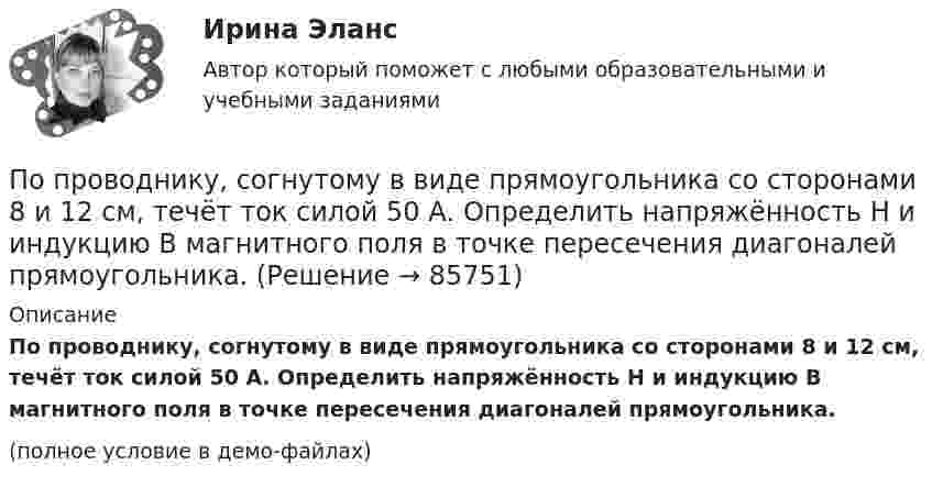     
            Описание
            По проводнику, согнутому в виде прямоугольника со сторонами 8 и 12 см, течёт ток силой 50 А. Определить напряжённость H и индукцию B магнитного поля в точке пересечения диагоналей прямоугольника.(полное условие в демо-файлах)   
            
            
            По проводнику, согнутому в виде квадратной рамки со стороной а = 10 см, течёт ток I = 5 А. Определить индукцию В магнитного поля в центре квадрата.По проводнику, согнутому в виде прямоугольника со сторонами 8 и 12 см, течёт ток силой 50 А. Определить напряжённость H и индукцию B магнитного поля в точке пересечения диагоналей прямоугольника.По проводнику, согнутому в виде прямоугольника со сторонами a = 6 и b = 10 см, течёт ток силой I = 20 А. Определить индукцию магнитного поля в точке пересечения диагоналей прямоугольника.По проводнику, согнутому в виде прямоугольника со сторонами a = 6 см и b = 10 см, течёт ток силой I = 20 А. Определить напряжённость H и индукцию B магнитного поля в точке пересечения диагоналей прямоугольника.По проводнику сопротивлением r = 3 Ом течёт равномерно возрастающий ток. За время t = 8 с в проводнике выделилась теплота Q = 200 Дж. Определить заряд q, протекающий за это время по проводнику.По проводнику сопротивлением R = 3 Ом течёт равномерно возрастающий ток. За время t = 8 с в проводнике выделилась теплота Q = 200 Дж. Определить заряд q, протекший за это время по проводнику. По проводу, изогнутому в виде правильного шестиугольника со стороной 10 см, течёт ток 25 А. Найти магнитную индукцию в центре этого контура.по проверке тормозов ГОСТ Р 41.13-2007 для автомобиля категории АТС N3По проводнику в виде полукольца с радиусом R = 3 см течёт ток. Однородное магнитное поле с индукцией B = 2 Тл перпендикулярно плоскости полукольца. Найти силу тока в проводнике, если сила Ампера, действующая на проводник, равна F = 4 Н.По проводнику, изогнутому в виде кольца радиусом R = 20 см, содержащему N = 500 витков, течёт ток силой I = 1 А. Определить объёмную плотность w энергии магнитного поля в центре кольца.По проводнику, изогнутому в виде кольца радиусом R = 20 см, содержащему N = 500 витков, течёт ток силой I = 2 А. Определить плотность энергии w магнитного поля в центре кольца.По проводнику, изогнутому в виде окружности, течёт ток. Индукция магнитного поля в центре окружности B1 = 6,28·10-6 Тл. Не изменяя силы тока в проводнике, ему придали форму квадрата. Определить индукциюПо проводнику, изогнутому в виде окружности, течёт ток. Напряжённость магнитного поля в центре окружности H1 = 100 А/м. Не изменяя силы тока в проводнике, ему придали форму квадрата. Определить напряжённостьПо проводнику, изогнутому в виде окружности, течёт ток. Напряжённость магнитного поля в центре окружности H1 = 50 А/м. Не изменяя силы тока в проводнике, ему придали форму квадрата. Определить напряжённость