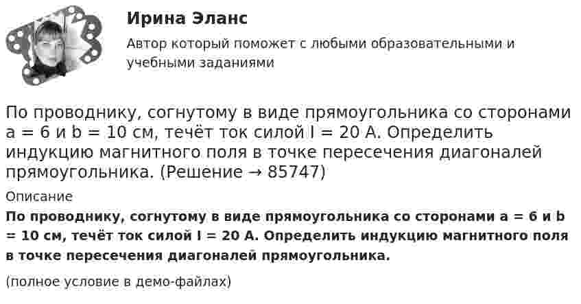     
            Описание
            По проводнику, согнутому в виде прямоугольника со сторонами a = 6 и b = 10 см, течёт ток силой I = 20 А. Определить индукцию магнитного поля в точке пересечения диагоналей прямоугольника.(полное условие в демо-файлах)   
            
            
            По проводнику, согнутому в виде прямоугольника со сторонами 8 и 12 см, течёт ток силой 50 А. Определить напряжённость H и индукцию B магнитного поля в точке пересечения диагоналей прямоугольника.По проводнику, согнутому в виде прямоугольника со сторонами a = 6 и b = 10 см, течёт ток силой I = 20 А. Определить индукцию магнитного поля в точке пересечения диагоналей прямоугольника.По проводнику, согнутому в виде прямоугольника со сторонами a = 6 см и b = 10 см, течёт ток силой I = 20 А. Определить напряжённость H и индукцию B магнитного поля в точке пересечения диагоналей прямоугольника.По проводнику сопротивлением r = 3 Ом течёт равномерно возрастающий ток. За время t = 8 с в проводнике выделилась теплота Q = 200 Дж. Определить заряд q, протекающий за это время по проводнику.По проводнику сопротивлением R = 3 Ом течёт равномерно возрастающий ток. За время t = 8 с в проводнике выделилась теплота Q = 200 Дж. Определить заряд q, протекший за это время по проводнику. По проводу, изогнутому в виде правильного шестиугольника со стороной 10 см, течёт ток 25 А. Найти магнитную индукцию в центре этого контура.По проводу, согнутому в виде квадрата со стороной длиной a = 10 см, течёт ток I = 20 А, сила которого поддерживается неизменной. Плоскость квадрата составляет угол a = 20° с линиями индукции однородного магнитного поляПо проводнику в виде полукольца с радиусом R = 3 см течёт ток. Однородное магнитное поле с индукцией B = 2 Тл перпендикулярно плоскости полукольца. Найти силу тока в проводнике, если сила Ампера, действующая на проводник, равна F = 4 Н.По проводнику, изогнутому в виде кольца радиусом R = 20 см, содержащему N = 500 витков, течёт ток силой I = 1 А. Определить объёмную плотность w энергии магнитного поля в центре кольца.По проводнику, изогнутому в виде кольца радиусом R = 20 см, содержащему N = 500 витков, течёт ток силой I = 2 А. Определить плотность энергии w магнитного поля в центре кольца.По проводнику, изогнутому в виде окружности, течёт ток. Индукция магнитного поля в центре окружности B1 = 6,28·10-6 Тл. Не изменяя силы тока в проводнике, ему придали форму квадрата. Определить индукциюПо проводнику, изогнутому в виде окружности, течёт ток. Напряжённость магнитного поля в центре окружности H1 = 100 А/м. Не изменяя силы тока в проводнике, ему придали форму квадрата. Определить напряжённостьПо проводнику, изогнутому в виде окружности, течёт ток. Напряжённость магнитного поля в центре окружности H1 = 50 А/м. Не изменяя силы тока в проводнике, ему придали форму квадрата. Определить напряжённостьПо проводнику, согнутому в виде квадрата со стороной a = 10 см, течёт ток J = 20 А. Плоскость квадрата перпендикулярная силовым линиям поля. Определить работу, которую необходимо совершить для того