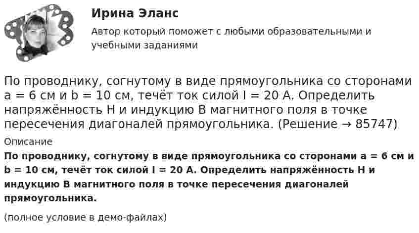     
            Описание
            По проводнику, согнутому в виде прямоугольника со сторонами a = 6 см и b = 10 см, течёт ток силой I = 20 А. Определить напряжённость H и индукцию B магнитного поля в точке пересечения диагоналей прямоугольника.(полное условие в демо-файлах)   
            
            
            По проводнику, согнутому в виде прямоугольника со сторонами a = 6 и b = 10 см, течёт ток силой I = 20 А. Определить индукцию магнитного поля в точке пересечения диагоналей прямоугольника.По проводнику, согнутому в виде прямоугольника со сторонами a = 6 см и b = 10 см, течёт ток силой I = 20 А. Определить напряжённость H и индукцию B магнитного поля в точке пересечения диагоналей прямоугольника.По проводнику сопротивлением r = 3 Ом течёт равномерно возрастающий ток. За время t = 8 с в проводнике выделилась теплота Q = 200 Дж. Определить заряд q, протекающий за это время по проводнику.По проводнику сопротивлением R = 3 Ом течёт равномерно возрастающий ток. За время t = 8 с в проводнике выделилась теплота Q = 200 Дж. Определить заряд q, протекший за это время по проводнику. По проводу, изогнутому в виде правильного шестиугольника со стороной 10 см, течёт ток 25 А. Найти магнитную индукцию в центре этого контура.По проводу, согнутому в виде квадрата со стороной длиной a = 10 см, течёт ток I = 20 А, сила которого поддерживается неизменной. Плоскость квадрата составляет угол a = 20° с линиями индукции однородного магнитного поляПо проводу, согнутому в виде квадрата со стороной длиной a = 10 см, течёт ток I = 20 А, сила которого поддерживается неизменной. Плоскость квадрата составляет угол a = 20° с линиями индукции однородного магнитного поля По проводнику, изогнутому в виде кольца радиусом R = 20 см, содержащему N = 500 витков, течёт ток силой I = 1 А. Определить объёмную плотность w энергии магнитного поля в центре кольца.По проводнику, изогнутому в виде кольца радиусом R = 20 см, содержащему N = 500 витков, течёт ток силой I = 2 А. Определить плотность энергии w магнитного поля в центре кольца.По проводнику, изогнутому в виде окружности, течёт ток. Индукция магнитного поля в центре окружности B1 = 6,28·10-6 Тл. Не изменяя силы тока в проводнике, ему придали форму квадрата. Определить индукциюПо проводнику, изогнутому в виде окружности, течёт ток. Напряжённость магнитного поля в центре окружности H1 = 100 А/м. Не изменяя силы тока в проводнике, ему придали форму квадрата. Определить напряжённостьПо проводнику, изогнутому в виде окружности, течёт ток. Напряжённость магнитного поля в центре окружности H1 = 50 А/м. Не изменяя силы тока в проводнике, ему придали форму квадрата. Определить напряжённостьПо проводнику, согнутому в виде квадрата со стороной a = 10 см, течёт ток J = 20 А. Плоскость квадрата перпендикулярная силовым линиям поля. Определить работу, которую необходимо совершить для тогоПо проводнику, согнутому в виде квадратной рамки со стороной а = 10 см, течёт ток I = 5 А. Определить индукцию В магнитного поля в центре квадрата.