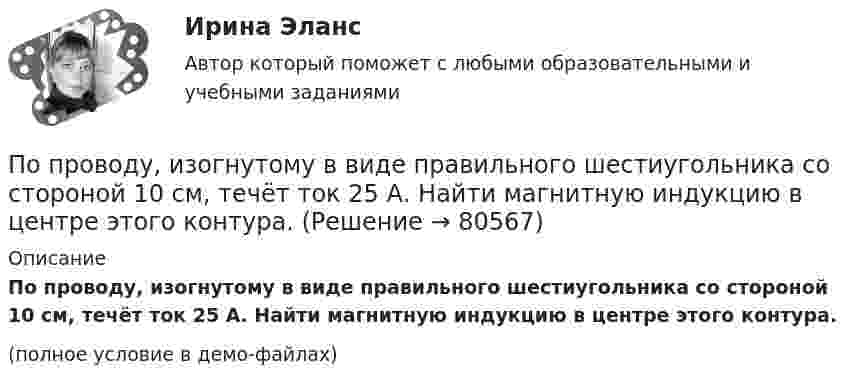     
            Описание
            По проводу, изогнутому в виде правильного шестиугольника со стороной 10 см, течёт ток 25 А. Найти магнитную индукцию в центре этого контура.(полное условие в демо-файлах)   
            
            
            По проводнику сопротивлением R = 3 Ом течёт равномерно возрастающий ток. За время t = 8 с в проводнике выделилась теплота Q = 200 Дж. Определить заряд q, протекший за это время по проводнику. По проводу, изогнутому в виде правильного шестиугольника со стороной 10 см, течёт ток 25 А. Найти магнитную индукцию в центре этого контура.По проводу, согнутому в виде квадрата со стороной длиной a = 10 см, течёт ток I = 20 А, сила которого поддерживается неизменной. Плоскость квадрата составляет угол a = 20° с линиями индукции однородного магнитного поляПо проводу, согнутому в виде квадрата со стороной длиной a = 10 см, течёт ток I = 20 А, сила которого поддерживается неизменной. Плоскость квадрата составляет угол a = 20° с линиями индукции однородного магнитного поля По проводу, согнутому в виде квадрата со стороной, равной 60 см, течёт постоянный ток 3 А. Определите индукцию магнитного поля в центре квадрата.  [5,66 мкТл]По проводу, согнутому в виде правильного шестиугольника с длиной a стороны, равной 20 см, течёт ток I = 100 А. Найти напряжённость H магнитного поля в центре шестиугольника. Для сравнения определить напряжённость H0По проводу, согнутому в виде прямоугольника со сторонами 8 см и 12 см, течёт ток силой 50 А. Определить напряжённость магнитного поля в точке пересечения диагоналей прямоугольника.По проводнику, изогнутому в виде окружности, течёт ток. Напряжённость магнитного поля в центре окружности H1 = 100 А/м. Не изменяя силы тока в проводнике, ему придали форму квадрата. Определить напряжённостьПо проводнику, изогнутому в виде окружности, течёт ток. Напряжённость магнитного поля в центре окружности H1 = 50 А/м. Не изменяя силы тока в проводнике, ему придали форму квадрата. Определить напряжённостьПо проводнику, согнутому в виде квадрата со стороной a = 10 см, течёт ток J = 20 А. Плоскость квадрата перпендикулярная силовым линиям поля. Определить работу, которую необходимо совершить для тогоПо проводнику, согнутому в виде квадратной рамки со стороной а = 10 см, течёт ток I = 5 А. Определить индукцию В магнитного поля в центре квадрата.По проводнику, согнутому в виде прямоугольника со сторонами 8 и 12 см, течёт ток силой 50 А. Определить напряжённость H и индукцию B магнитного поля в точке пересечения диагоналей прямоугольника.По проводнику, согнутому в виде прямоугольника со сторонами a = 6 и b = 10 см, течёт ток силой I = 20 А. Определить индукцию магнитного поля в точке пересечения диагоналей прямоугольника.По проводнику, согнутому в виде прямоугольника со сторонами a = 6 см и b = 10 см, течёт ток силой I = 20 А. Определить напряжённость H и индукцию B магнитного поля в точке пересечения диагоналей прямоугольника.