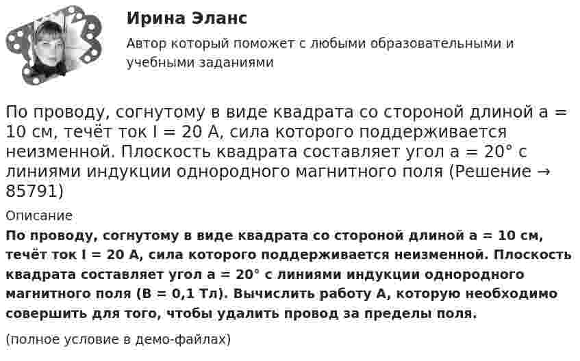     
            Описание
            По проводу, согнутому в виде квадрата со стороной длиной a = 10 см, течёт ток I = 20 А, сила которого поддерживается неизменной. Плоскость квадрата составляет угол a = 20° с линиями индукции однородного магнитного поля (B = 0,1 Тл). Вычислить работу A, которую необходимо совершить для того, чтобы удалить провод за пределы поля.(полное условие в демо-файлах)   
            
            
            По проводу, согнутому в виде квадрата со стороной длиной a = 10 см, течёт ток I = 20 А, сила которого поддерживается неизменной. Плоскость квадрата составляет угол a = 20° с линиями индукции однородного магнитного поляПо проводу, согнутому в виде квадрата со стороной длиной a = 10 см, течёт ток I = 20 А, сила которого поддерживается неизменной. Плоскость квадрата составляет угол a = 20° с линиями индукции однородного магнитного поля По проводу, согнутому в виде квадрата со стороной, равной 60 см, течёт постоянный ток 3 А. Определите индукцию магнитного поля в центре квадрата.  [5,66 мкТл]По проводу, согнутому в виде правильного шестиугольника с длиной a стороны, равной 20 см, течёт ток I = 100 А. Найти напряжённость H магнитного поля в центре шестиугольника. Для сравнения определить напряжённость H0По проводу, согнутому в виде прямоугольника со сторонами 8 см и 12 см, течёт ток силой 50 А. Определить напряжённость магнитного поля в точке пересечения диагоналей прямоугольника.По проводу, согнутому в виде равностороннего треугольника с длиной стороны 15 см, течёт ток силой 2,5 А. Определить напряжённость магнитного поля в центре треугольника.По продолжительности действия выделяют ... функции государстваПо проводнику, согнутому в виде квадрата со стороной a = 10 см, течёт ток J = 20 А. Плоскость квадрата перпендикулярная силовым линиям поля. Определить работу, которую необходимо совершить для тогоПо проводнику, согнутому в виде квадратной рамки со стороной а = 10 см, течёт ток I = 5 А. Определить индукцию В магнитного поля в центре квадрата.По проводнику, согнутому в виде прямоугольника со сторонами 8 и 12 см, течёт ток силой 50 А. Определить напряжённость H и индукцию B магнитного поля в точке пересечения диагоналей прямоугольника.По проводнику, согнутому в виде прямоугольника со сторонами a = 6 и b = 10 см, течёт ток силой I = 20 А. Определить индукцию магнитного поля в точке пересечения диагоналей прямоугольника.По проводнику, согнутому в виде прямоугольника со сторонами a = 6 см и b = 10 см, течёт ток силой I = 20 А. Определить напряжённость H и индукцию B магнитного поля в точке пересечения диагоналей прямоугольника.По проводнику сопротивлением r = 3 Ом течёт равномерно возрастающий ток. За время t = 8 с в проводнике выделилась теплота Q = 200 Дж. Определить заряд q, протекающий за это время по проводнику.По проводнику сопротивлением R = 3 Ом течёт равномерно возрастающий ток. За время t = 8 с в проводнике выделилась теплота Q = 200 Дж. Определить заряд q, протекший за это время по проводнику. 