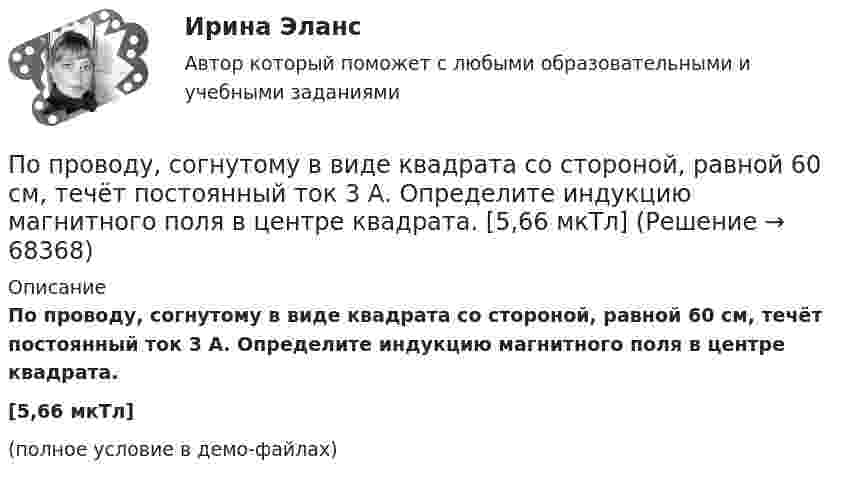     
            Описание
            По проводу, согнутому в виде квадрата со стороной, равной 60 см, течёт постоянный ток 3 А. Определите индукцию магнитного поля в центре квадрата.[5,66 мкТл](полное условие в демо-файлах)   
            
            
            По проводу, согнутому в виде квадрата со стороной длиной a = 10 см, течёт ток I = 20 А, сила которого поддерживается неизменной. Плоскость квадрата составляет угол a = 20° с линиями индукции однородного магнитного поля По проводу, согнутому в виде квадрата со стороной, равной 60 см, течёт постоянный ток 3 А. Определите индукцию магнитного поля в центре квадрата.  [5,66 мкТл]По проводу, согнутому в виде правильного шестиугольника с длиной a стороны, равной 20 см, течёт ток I = 100 А. Найти напряжённость H магнитного поля в центре шестиугольника. Для сравнения определить напряжённость H0По проводу, согнутому в виде прямоугольника со сторонами 8 см и 12 см, течёт ток силой 50 А. Определить напряжённость магнитного поля в точке пересечения диагоналей прямоугольника.По проводу, согнутому в виде равностороннего треугольника с длиной стороны 15 см, течёт ток силой 2,5 А. Определить напряжённость магнитного поля в центре треугольника.По продолжительности действия выделяют ... функции государстваПо проекту инвестиции имеют следующую структуру:По проводнику, согнутому в виде квадратной рамки со стороной а = 10 см, течёт ток I = 5 А. Определить индукцию В магнитного поля в центре квадрата.По проводнику, согнутому в виде прямоугольника со сторонами 8 и 12 см, течёт ток силой 50 А. Определить напряжённость H и индукцию B магнитного поля в точке пересечения диагоналей прямоугольника.По проводнику, согнутому в виде прямоугольника со сторонами a = 6 и b = 10 см, течёт ток силой I = 20 А. Определить индукцию магнитного поля в точке пересечения диагоналей прямоугольника.По проводнику, согнутому в виде прямоугольника со сторонами a = 6 см и b = 10 см, течёт ток силой I = 20 А. Определить напряжённость H и индукцию B магнитного поля в точке пересечения диагоналей прямоугольника.По проводнику сопротивлением r = 3 Ом течёт равномерно возрастающий ток. За время t = 8 с в проводнике выделилась теплота Q = 200 Дж. Определить заряд q, протекающий за это время по проводнику.По проводнику сопротивлением R = 3 Ом течёт равномерно возрастающий ток. За время t = 8 с в проводнике выделилась теплота Q = 200 Дж. Определить заряд q, протекший за это время по проводнику. По проводу, изогнутому в виде правильного шестиугольника со стороной 10 см, течёт ток 25 А. Найти магнитную индукцию в центре этого контура.