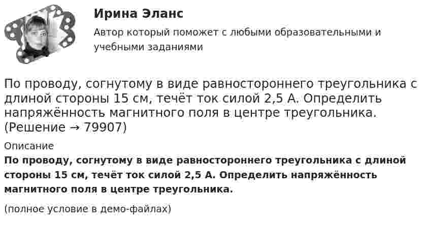     
            Описание
            По проводу, согнутому в виде равностороннего треугольника с длиной стороны 15 см, течёт ток силой 2,5 А. Определить напряжённость магнитного поля в центре треугольника.(полное условие в демо-файлах)   
            
            
            По проводу, согнутому в виде прямоугольника со сторонами 8 см и 12 см, течёт ток силой 50 А. Определить напряжённость магнитного поля в точке пересечения диагоналей прямоугольника.По проводу, согнутому в виде равностороннего треугольника с длиной стороны 15 см, течёт ток силой 2,5 А. Определить напряжённость магнитного поля в центре треугольника.По продолжительности действия выделяют ... функции государстваПо проекту инвестиции имеют следующую структуру:По проекту инвестиции имеют следующую структуру:По просьбе Иванова из предоставленных последним материалов Миронов собрал магнитолу для установки в автомобиль Иванова. За работу Иванов должен был уплатить обусловленную договором По прямой линии движутся две материальные точки согласно уравнениям x1 = A1 + B1t + C1t2  и  x2 = A2 + B2t + C2t2, где A1 = 10 м, B1 = 1 м/с, C1 = – 2 м/с2, A2 = 3 м, B2 = 2 м/с, C2 = 0,2 м/с2. В какой момент времени скорости этих По проводнику, согнутому в виде прямоугольника со сторонами a = 6 см и b = 10 см, течёт ток силой I = 20 А. Определить напряжённость H и индукцию B магнитного поля в точке пересечения диагоналей прямоугольника.По проводнику сопротивлением r = 3 Ом течёт равномерно возрастающий ток. За время t = 8 с в проводнике выделилась теплота Q = 200 Дж. Определить заряд q, протекающий за это время по проводнику.По проводнику сопротивлением R = 3 Ом течёт равномерно возрастающий ток. За время t = 8 с в проводнике выделилась теплота Q = 200 Дж. Определить заряд q, протекший за это время по проводнику. По проводу, изогнутому в виде правильного шестиугольника со стороной 10 см, течёт ток 25 А. Найти магнитную индукцию в центре этого контура.По проводу, согнутому в виде квадрата со стороной длиной a = 10 см, течёт ток I = 20 А, сила которого поддерживается неизменной. Плоскость квадрата составляет угол a = 20° с линиями индукции однородного магнитного поляПо проводу, согнутому в виде квадрата со стороной длиной a = 10 см, течёт ток I = 20 А, сила которого поддерживается неизменной. Плоскость квадрата составляет угол a = 20° с линиями индукции однородного магнитного поля По проводу, согнутому в виде квадрата со стороной, равной 60 см, течёт постоянный ток 3 А. Определите индукцию магнитного поля в центре квадрата.  [5,66 мкТл]