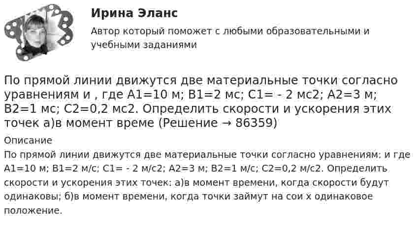     
            Описание
            По прямой линии движутся две материальные точки согласно уравнениям:  и  где A1=10 м; В1=2 м/с; С1= - 2 м/с2; А2=3 м; В2=1 м/с; С2=0,2 м/с2. Определить скорости и ускорения этих точек: а)в момент времени, когда скорости будут одинаковы; б)в момент времени, когда точки займут на сои х одинаковое положение.   
            
            
            По прямой линии движутся две материальные точки согласно уравнениям x¬1 = A + Bt + Ct2  и  x¬2 = D + Et + Ft2, где A, B, C, D, E, F – постоянные. В какой момент времени скорости этих точек будут одинаковы? Найти скорость и ускорениеПо прямой линии движутся две материальные точки согласно уравнениям   и  , где A1=10 м; В1=2 мс; С1= - 2 мс2; А2=3 м; В2=1 мс; С2=0,2 мс2. Определить скорости и ускорения этих точек а)в момент времеПо прямолинейным длинным параллельным проводникам, находящимся на расстоянии 1 см, в одном направлении текут токи по 2 А. Какую работу на единицу длины проводников нужно совершить, чтобы раздвинуть их до расстояния 4 см?По прямолинейным длинным параллельным проводникам, находящимся на расстоянии 2 см, в одном направлении текут токи по 1 А. Какую работу на единицу длины проводников нужно совершить, чтобы раздвинуть их до расстояния 4 см?По прямому бесконечно длинному проводнику течет ток 10 A. Определите, пользуясь теоремой о циркуляции вектора В, магнитную индукцию в точке, расположенной на расстоянии 10 см от проводника.По прямому горизонтально расположенному проводу пропускают ток I1 = 10 А. Под ним на расстоянии d = 1,5 см находится параллельный ему алюминиевый провод, по которому течёт ток I2 = 1,5 А. По прямому горизонтально расположенному проводу пропускают ток I1 = 10 А. Под ним на расстоянии r = 1,5 см находится параллельно ему алюминиевый провод, по которому пропускают ток I2 = 1,5А. Определите, чему равна площадь поперечного сеченияПо проводу, согнутому в виде прямоугольника со сторонами 8 см и 12 см, течёт ток силой 50 А. Определить напряжённость магнитного поля в точке пересечения диагоналей прямоугольника.По проводу, согнутому в виде равностороннего треугольника с длиной стороны 15 см, течёт ток силой 2,5 А. Определить напряжённость магнитного поля в центре треугольника.По продолжительности действия выделяют ... функции государстваПо проекту инвестиции имеют следующую структуру:По проекту инвестиции имеют следующую структуру:По просьбе Иванова из предоставленных последним материалов Миронов собрал магнитолу для установки в автомобиль Иванова. За работу Иванов должен был уплатить обусловленную договором По прямой линии движутся две материальные точки согласно уравнениям x1 = A1 + B1t + C1t2  и  x2 = A2 + B2t + C2t2, где A1 = 10 м, B1 = 1 м/с, C1 = – 2 м/с2, A2 = 3 м, B2 = 2 м/с, C2 = 0,2 м/с2. В какой момент времени скорости этих 