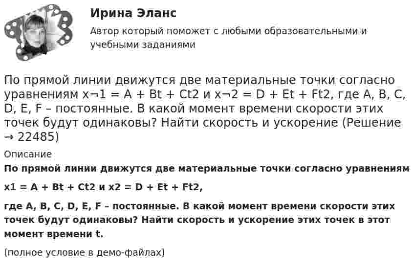     
          Описание
          	По прямой линии движутся две материальные точки согласно уравнениямx­1 = A + Bt + Ct2 и  x­2 = D + Et + Ft2,где A, B, C, D, E, F – постоянные. В какой момент времени скорости этих точек будут одинаковы? Найти скорость и ускорение этих точек в этот момент времени t.(полное условие в демо-файлах)  
            
            
            По прямой линии движутся две материальные точки согласно уравнениям: x1 = A1 + B1t + C1t2  и  x2 = A2 + B2 t + C2t2, где B1 = 1 м/с, C1 = 2 м/с2, B2 = 2 м/с, C2 = 1,2 м/с2. В какой момент времени  скорости этих точек будут одинаковы? По прямой линии движутся две материальные точки согласно уравнениям x¬1 = A + Bt + Ct2  и  x¬2 = D + Et + Ft2, где A, B, C, D, E, F – постоянные. В какой момент времени скорости этих точек будут одинаковы? Найти скорость и ускорениеПо прямой линии движутся две материальные точки согласно уравнениям   и  , где A1=10 м; В1=2 мс; С1= - 2 мс2; А2=3 м; В2=1 мс; С2=0,2 мс2. Определить скорости и ускорения этих точек а)в момент времеПо прямолинейным длинным параллельным проводникам, находящимся на расстоянии 1 см, в одном направлении текут токи по 2 А. Какую работу на единицу длины проводников нужно совершить, чтобы раздвинуть их до расстояния 4 см?По прямолинейным длинным параллельным проводникам, находящимся на расстоянии 2 см, в одном направлении текут токи по 1 А. Какую работу на единицу длины проводников нужно совершить, чтобы раздвинуть их до расстояния 4 см?По прямому бесконечно длинному проводнику течет ток 10 A. Определите, пользуясь теоремой о циркуляции вектора В, магнитную индукцию в точке, расположенной на расстоянии 10 см от проводника.По прямому горизонтально расположенному проводу пропускают ток I1 = 10 А. Под ним на расстоянии d = 1,5 см находится параллельный ему алюминиевый провод, по которому течёт ток I2 = 1,5 А. По проводу, согнутому в виде правильного шестиугольника с длиной a стороны, равной 20 см, течёт ток I = 100 А. Найти напряжённость H магнитного поля в центре шестиугольника. Для сравнения определить напряжённость H0По проводу, согнутому в виде прямоугольника со сторонами 8 см и 12 см, течёт ток силой 50 А. Определить напряжённость магнитного поля в точке пересечения диагоналей прямоугольника.По проводу, согнутому в виде равностороннего треугольника с длиной стороны 15 см, течёт ток силой 2,5 А. Определить напряжённость магнитного поля в центре треугольника.По продолжительности действия выделяют ... функции государстваПо проекту инвестиции имеют следующую структуру:По проекту инвестиции имеют следующую структуру:По просьбе Иванова из предоставленных последним материалов Миронов собрал магнитолу для установки в автомобиль Иванова. За работу Иванов должен был уплатить обусловленную договором 