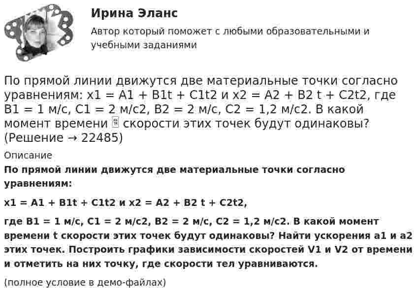     
          Описание
          По прямой линии движутся две материальные точки согласно уравнениям:x1 = A1 + B1t + C1t2 и x2 = A2 + B2 t + C2t2,где B1 = 1 м/с, C1 = 2 м/с2, B2 = 2 м/с, C2 = 1,2 м/с2. В какой момент времени t скорости этих точек будут одинаковы? Найти ускорения a1 и a2 этих точек. Построить графики зависимости скоростей V1 и V2 от времени и отметить на них точку, где скорости тел уравниваются.(полное условие в демо-файлах)  
            
            
            По прямой линии движутся две материальные точки согласно уравнениям x1 = A1 + B1t + C1t2  и  x2 = A2 + B2t + C2t2, где A1 = 10 м, B1 = 1 м/с, C1 = – 2 м/с2, A2 = 3 м, B2 = 2 м/с, C2 = 0,2 м/с2. В какой момент времени скорости этих По прямой линии движутся две материальные точки согласно уравнениям: x1 = A1 + B1t + C1t2  и  x2 = A2 + B2 t + C2t2, где B1 = 1 м/с, C1 = 2 м/с2, B2 = 2 м/с, C2 = 1,2 м/с2. В какой момент времени  скорости этих точек будут одинаковы? По прямой линии движутся две материальные точки согласно уравнениям x¬1 = A + Bt + Ct2  и  x¬2 = D + Et + Ft2, где A, B, C, D, E, F – постоянные. В какой момент времени скорости этих точек будут одинаковы? Найти скорость и ускорениеПо прямой линии движутся две материальные точки согласно уравнениям   и  , где A1=10 м; В1=2 мс; С1= - 2 мс2; А2=3 м; В2=1 мс; С2=0,2 мс2. Определить скорости и ускорения этих точек а)в момент времеПо прямолинейным длинным параллельным проводникам, находящимся на расстоянии 1 см, в одном направлении текут токи по 2 А. Какую работу на единицу длины проводников нужно совершить, чтобы раздвинуть их до расстояния 4 см?По прямолинейным длинным параллельным проводникам, находящимся на расстоянии 2 см, в одном направлении текут токи по 1 А. Какую работу на единицу длины проводников нужно совершить, чтобы раздвинуть их до расстояния 4 см?По прямому бесконечно длинному проводнику течет ток 10 A. Определите, пользуясь теоремой о циркуляции вектора В, магнитную индукцию в точке, расположенной на расстоянии 10 см от проводника.По проводу, согнутому в виде квадрата со стороной, равной 60 см, течёт постоянный ток 3 А. Определите индукцию магнитного поля в центре квадрата.  [5,66 мкТл]По проводу, согнутому в виде правильного шестиугольника с длиной a стороны, равной 20 см, течёт ток I = 100 А. Найти напряжённость H магнитного поля в центре шестиугольника. Для сравнения определить напряжённость H0По проводу, согнутому в виде прямоугольника со сторонами 8 см и 12 см, течёт ток силой 50 А. Определить напряжённость магнитного поля в точке пересечения диагоналей прямоугольника.По проводу, согнутому в виде равностороннего треугольника с длиной стороны 15 см, течёт ток силой 2,5 А. Определить напряжённость магнитного поля в центре треугольника.По продолжительности действия выделяют ... функции государстваПо проекту инвестиции имеют следующую структуру:По проекту инвестиции имеют следующую структуру: