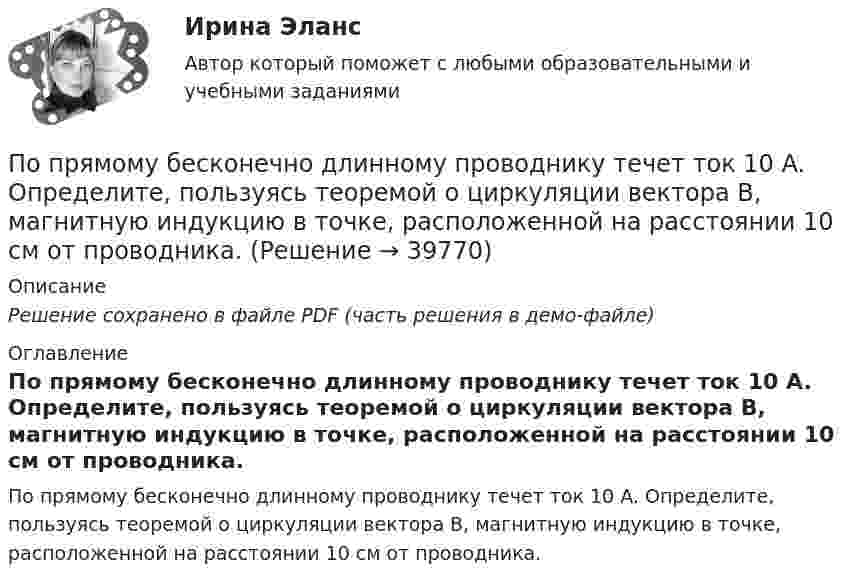     
          Описание
          Решение сохранено в файле PDF (часть решения в демо-файле) 
          Оглавление
          По прямому бесконечно длинному проводнику течет ток 10 A. Определите, пользуясь теоремой о циркуляции вектора В, магнитную индукцию в точке, расположенной на расстоянии 10 см от проводника. 
            
            
            По прямолинейным длинным параллельным проводникам, находящимся на расстоянии 2 см, в одном направлении текут токи по 1 А. Какую работу на единицу длины проводников нужно совершить, чтобы раздвинуть их до расстояния 4 см?По прямому бесконечно длинному проводнику течет ток 10 A. Определите, пользуясь теоремой о циркуляции вектора В, магнитную индукцию в точке, расположенной на расстоянии 10 см от проводника.По прямому горизонтально расположенному проводу пропускают ток I1 = 10 А. Под ним на расстоянии d = 1,5 см находится параллельный ему алюминиевый провод, по которому течёт ток I2 = 1,5 А. По прямому горизонтально расположенному проводу пропускают ток I1 = 10 А. Под ним на расстоянии r = 1,5 см находится параллельно ему алюминиевый провод, по которому пропускают ток I2 = 1,5А. Определите, чему равна площадь поперечного сеченияПо прямому горизонтально расположенному проводу пропускают ток I1 = 10 А. Под ним на расстоянии R = 1,5 см находится параллельно ему алюминиевый провод, по которому пропускают ток I2 = 1,5 А. Определить, какова должна быть площадьПо прямому горизонтально расположенному проводу пропускают ток I1 = 15 А. Под ним на расстоянии r = 0,5 см находится параллельный ему алюминиевый провод, по которому пропускают ток I2 = 10 А. Определить, По прямому шоссе едет со скоростью v_1=60 км/ч легковой автомобиль. Его догоняет движущийся со скоростью v_2=90 км/ч специальная автомашина с включенным звуковым сигналом частоты v_0=1 кГц. Сигнал какой частоты v будут слышать пассажиры автомобиля?По проекту инвестиции имеют следующую структуру:По проекту инвестиции имеют следующую структуру:По просьбе Иванова из предоставленных последним материалов Миронов собрал магнитолу для установки в автомобиль Иванова. За работу Иванов должен был уплатить обусловленную договором По прямой линии движутся две материальные точки согласно уравнениям x1 = A1 + B1t + C1t2  и  x2 = A2 + B2t + C2t2, где A1 = 10 м, B1 = 1 м/с, C1 = – 2 м/с2, A2 = 3 м, B2 = 2 м/с, C2 = 0,2 м/с2. В какой момент времени скорости этих По прямой линии движутся две материальные точки согласно уравнениям: x1 = A1 + B1t + C1t2  и  x2 = A2 + B2 t + C2t2, где B1 = 1 м/с, C1 = 2 м/с2, B2 = 2 м/с, C2 = 1,2 м/с2. В какой момент времени  скорости этих точек будут одинаковы? По прямой линии движутся две материальные точки согласно уравнениям x¬1 = A + Bt + Ct2  и  x¬2 = D + Et + Ft2, где A, B, C, D, E, F – постоянные. В какой момент времени скорости этих точек будут одинаковы? Найти скорость и ускорениеПо прямой линии движутся две материальные точки согласно уравнениям   и  , где A1=10 м; В1=2 мс; С1= - 2 мс2; А2=3 м; В2=1 мс; С2=0,2 мс2. Определить скорости и ускорения этих точек а)в момент време