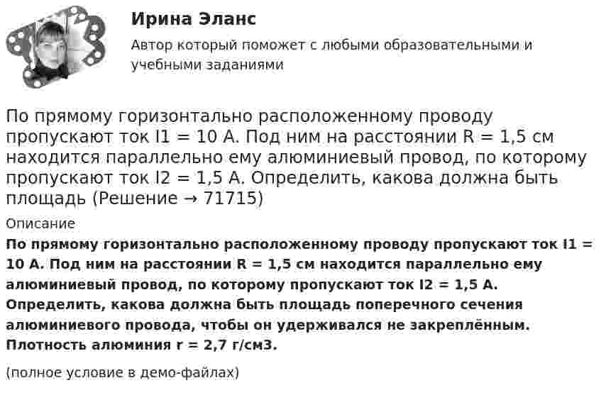     
            Описание
            По прямому горизонтально расположенному проводу пропускают ток I1 = 10 А. Под ним на расстоянии R = 1,5 см находится параллельно ему алюминиевый провод, по которому пропускают ток I2 = 1,5 А. Определить, какова должна быть площадь поперечного сечения алюминиевого провода, чтобы он удерживался не закреплённым. Плотность алюминия r = 2,7 г/см3.(полное условие в демо-файлах)   
            
            
            По прямому горизонтально расположенному проводу пропускают ток I1 = 10 А. Под ним на расстоянии r = 1,5 см находится параллельно ему алюминиевый провод, по которому пропускают ток I2 = 1,5А. Определите, чему равна площадь поперечного сеченияПо прямому горизонтально расположенному проводу пропускают ток I1 = 10 А. Под ним на расстоянии R = 1,5 см находится параллельно ему алюминиевый провод, по которому пропускают ток I2 = 1,5 А. Определить, какова должна быть площадьПо прямому горизонтально расположенному проводу пропускают ток I1 = 15 А. Под ним на расстоянии r = 0,5 см находится параллельный ему алюминиевый провод, по которому пропускают ток I2 = 10 А. Определить, По прямому шоссе едет со скоростью v_1=60 км/ч легковой автомобиль. Его догоняет движущийся со скоростью v_2=90 км/ч специальная автомашина с включенным звуковым сигналом частоты v_0=1 кГц. Сигнал какой частоты v будут слышать пассажиры автомобиля?Популярные вопросы на собеседовании в аспирантуре или профессиональной школепопулярные сленговые автомобильные слова   со всего мира и их значенияпопулярные сленговые  слова    в миреПо прямой линии движутся две материальные точки согласно уравнениям x1 = A1 + B1t + C1t2  и  x2 = A2 + B2t + C2t2, где A1 = 10 м, B1 = 1 м/с, C1 = – 2 м/с2, A2 = 3 м, B2 = 2 м/с, C2 = 0,2 м/с2. В какой момент времени скорости этих По прямой линии движутся две материальные точки согласно уравнениям: x1 = A1 + B1t + C1t2  и  x2 = A2 + B2 t + C2t2, где B1 = 1 м/с, C1 = 2 м/с2, B2 = 2 м/с, C2 = 1,2 м/с2. В какой момент времени  скорости этих точек будут одинаковы? По прямой линии движутся две материальные точки согласно уравнениям x¬1 = A + Bt + Ct2  и  x¬2 = D + Et + Ft2, где A, B, C, D, E, F – постоянные. В какой момент времени скорости этих точек будут одинаковы? Найти скорость и ускорениеПо прямой линии движутся две материальные точки согласно уравнениям   и  , где A1=10 м; В1=2 мс; С1= - 2 мс2; А2=3 м; В2=1 мс; С2=0,2 мс2. Определить скорости и ускорения этих точек а)в момент времеПо прямолинейным длинным параллельным проводникам, находящимся на расстоянии 1 см, в одном направлении текут токи по 2 А. Какую работу на единицу длины проводников нужно совершить, чтобы раздвинуть их до расстояния 4 см?По прямолинейным длинным параллельным проводникам, находящимся на расстоянии 2 см, в одном направлении текут токи по 1 А. Какую работу на единицу длины проводников нужно совершить, чтобы раздвинуть их до расстояния 4 см?По прямому бесконечно длинному проводнику течет ток 10 A. Определите, пользуясь теоремой о циркуляции вектора В, магнитную индукцию в точке, расположенной на расстоянии 10 см от проводника.