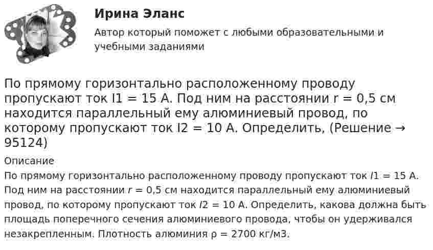      
            Описание
            По прямому горизонтально расположенному проводу пропускают ток I1 = 15 А. Под ним на расстоянии r = 0,5 см находится параллельный ему алюминиевый провод, по которому пропускают ток I2 = 10 А. Определить, какова должна быть площадь поперечного сечения алюминиевого провода, чтобы он удерживался незакрепленным. Плотность алюминия ρ = 2700 кг/м3.   
            
            
            По прямому горизонтально расположенному проводу пропускают ток I1 = 10 А. Под ним на расстоянии R = 1,5 см находится параллельно ему алюминиевый провод, по которому пропускают ток I2 = 1,5 А. Определить, какова должна быть площадьПо прямому горизонтально расположенному проводу пропускают ток I1 = 15 А. Под ним на расстоянии r = 0,5 см находится параллельный ему алюминиевый провод, по которому пропускают ток I2 = 10 А. Определить, По прямому шоссе едет со скоростью v_1=60 км/ч легковой автомобиль. Его догоняет движущийся со скоростью v_2=90 км/ч специальная автомашина с включенным звуковым сигналом частоты v_0=1 кГц. Сигнал какой частоты v будут слышать пассажиры автомобиля?Популярные вопросы на собеседовании в аспирантуре или профессиональной школепопулярные сленговые автомобильные слова   со всего мира и их значенияпопулярные сленговые  слова    в миреПопулярные теории управления По прямой линии движутся две материальные точки согласно уравнениям: x1 = A1 + B1t + C1t2  и  x2 = A2 + B2 t + C2t2, где B1 = 1 м/с, C1 = 2 м/с2, B2 = 2 м/с, C2 = 1,2 м/с2. В какой момент времени  скорости этих точек будут одинаковы? По прямой линии движутся две материальные точки согласно уравнениям x¬1 = A + Bt + Ct2  и  x¬2 = D + Et + Ft2, где A, B, C, D, E, F – постоянные. В какой момент времени скорости этих точек будут одинаковы? Найти скорость и ускорениеПо прямой линии движутся две материальные точки согласно уравнениям   и  , где A1=10 м; В1=2 мс; С1= - 2 мс2; А2=3 м; В2=1 мс; С2=0,2 мс2. Определить скорости и ускорения этих точек а)в момент времеПо прямолинейным длинным параллельным проводникам, находящимся на расстоянии 1 см, в одном направлении текут токи по 2 А. Какую работу на единицу длины проводников нужно совершить, чтобы раздвинуть их до расстояния 4 см?По прямолинейным длинным параллельным проводникам, находящимся на расстоянии 2 см, в одном направлении текут токи по 1 А. Какую работу на единицу длины проводников нужно совершить, чтобы раздвинуть их до расстояния 4 см?По прямому бесконечно длинному проводнику течет ток 10 A. Определите, пользуясь теоремой о циркуляции вектора В, магнитную индукцию в точке, расположенной на расстоянии 10 см от проводника.По прямому горизонтально расположенному проводу пропускают ток I1 = 10 А. Под ним на расстоянии d = 1,5 см находится параллельный ему алюминиевый провод, по которому течёт ток I2 = 1,5 А. 