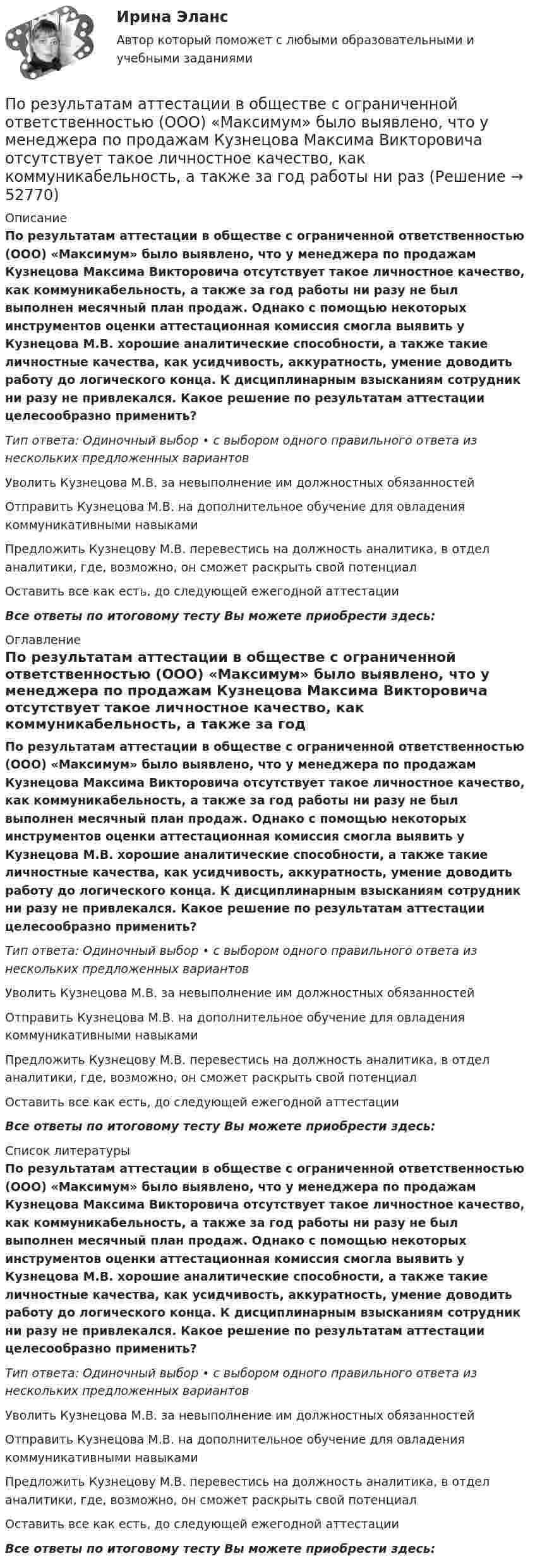      
            Описание
            По результатам аттестации в обществе с ограниченной ответственностью (ООО) «Максимум» было выявлено, что у менеджера по продажам Кузнецова Максима Викторовича отсутствует такое личностное качество, как коммуникабельность, а также за год работы ни разу не был выполнен месячный план продаж. Однако с помощью некоторых инструментов оценки аттестационная комиссия смогла выявить у Кузнецова М.В. хорошие аналитические способности, а также такие личностные качества, как усидчивость, аккуратность, умение доводить работу до логического конца. К дисциплинарным взысканиям сотрудник ни разу не привлекался. Какое решение по результатам аттестации целесообразно применить?Тип ответа: Одиночный выбор • с выбором одного правильного ответа из нескольких предложенных вариантовУволить Кузнецова М.В. за невыполнение им должностных обязанностейОтправить Кузнецова М.В. на дополнительное обучение для овладения коммуникативными навыкамиПредложить Кузнецову М.В. перевестись на должность аналитика, в отдел аналитики, где, возможно, он сможет раскрыть свой потенциалОставить все как есть, до следующей ежегодной аттестацииВсе ответы по итоговому тесту Вы можете приобрести здесь:  
            Оглавление
            По результатам аттестации в обществе с ограниченной ответственностью (ООО) «Максимум» было выявлено, что у менеджера по продажам Кузнецова Максима Викторовича отсутствует такое личностное качество, как коммуникабельность, а также за год работы ни разу не был выполнен месячный план продаж. Однако с помощью некоторых инструментов оценки аттестационная комиссия смогла выявить у Кузнецова М.В. хорошие аналитические способности, а также такие личностные качества, как усидчивость, аккуратность, умение доводить работу до логического конца. К дисциплинарным взысканиям сотрудник ни разу не привлекался. Какое решение по результатам аттестации целесообразно применить?Тип ответа: Одиночный выбор • с выбором одного правильного ответа из нескольких предложенных вариантовУволить Кузнецова М.В. за невыполнение им должностных обязанностейОтправить Кузнецова М.В. на дополнительное обучение для овладения коммуникативными навыкамиПредложить Кузнецову М.В. перевестись на должность аналитика, в отдел аналитики, где, возможно, он сможет раскрыть свой потенциалОставить все как есть, до следующей ежегодной аттестацииВсе ответы по итоговому тесту Вы можете приобрести здесь:  
            Список литературы
            По результатам аттестации в обществе с ограниченной ответственностью (ООО) «Максимум» было выявлено, что у менеджера по продажам Кузнецова Максима Викторовича отсутствует такое личностное качество, как коммуникабельность, а также за год работы ни разу не был выполнен месячный план продаж. Однако с помощью некоторых инструментов оценки аттестационная комиссия смогла выявить у Кузнецова М.В. хорошие аналитические способности, а также такие личностные качества, как усидчивость, аккуратность, умение доводить работу до логического конца. К дисциплинарным взысканиям сотрудник ни разу не привлекался. Какое решение по результатам аттестации целесообразно применить?Тип ответа: Одиночный выбор • с выбором одного правильного ответа из нескольких предложенных вариантовУволить Кузнецова М.В. за невыполнение им должностных обязанностейОтправить Кузнецова М.В. на дополнительное обучение для овладения коммуникативными навыкамиПредложить Кузнецову М.В. перевестись на должность аналитика, в отдел аналитики, где, возможно, он сможет раскрыть свой потенциалОставить все как есть, до следующей ежегодной аттестацииВсе ответы по итоговому тесту Вы можете приобрести здесь: 
            
            
            По режиму работы строительно-дорожные машины работ могут быть: ТулГУПо результатам аттестации в обществе с ограниченной ответственностью (ООО) «Максимум» было выявлено, что у менеджера по продажам Кузнецова Максима Викторовича отсутствует такое личностное качество, как коммуникабельность, а также за год работы ни разПо результатам аттестации в ООО «Максимум» было выявлено, что у менеджера по продажам М. В. Кузнецова отсутствует такое личностное качество, как коммуникабельность, также за год работы им ни разу не был выполнен месячный план продаж. Однако сПо результатам выездной налоговой проверки Межрайонной ИФНС № 16 по Свердловской области в отношении ООО «Парус» вынесено решение о привлечении к ответственности по п. 1 ст. 122 НК РФ, а также доначислен налог на прибыль и НДС.По результатам лабораторных испытаний необходимо для образцов песчаного грунта: 1) построить кривую гранулометрического состава; 2) определить разновидность грунта по гранулометрическому составу и по степени его неоднородности;По результатам лабораторных испытаний необходимо для образцов песчаного грунта: 1) построить кривую гранулометрического состава; 2) определить разновидность грунта по гранулометрическому составу и по степени его неоднородности; 3)По результатам обучающего тренинга выявлено, что коэффициент ассоциации между показателями «Удовлетворенность результатами обучения» и «Активность участия в групповых мероприятиях тренинга» составляет 0,82. Это означает, что:Попутный дренаж устраивают с двух сторон от трубопроводов тепловых сетей при диаметре труб более:ПОПЫТКА ТЕСТ/ОСНОВЫ ПРОЕКТНОЙ ДЕЯТЕЛЬНОСТИ//ТУСУР/80 балловПопытки справиться со стрессом, например, ударить кого-то, заняться самобичеванием, обратиться за помощью, решить проблему, выразить эмоции, - это ... По пяти облигациям необходимо построить бескупонную кривуюПо разности электроотрицательностей атомов определите тип связи в молекулах: H2, CI2, BeCl2, BCl3, CСl4, H2SO4, HNO3, NaJ.По расчетам Global Footprint (GFN) для удовлетворения всех потребностей при нынешнем уровне экономики и темпах потребления человечеству…_____ ЗемляПо режиму обработки персональных данных в информационной системе информационные системы подразделяются на: