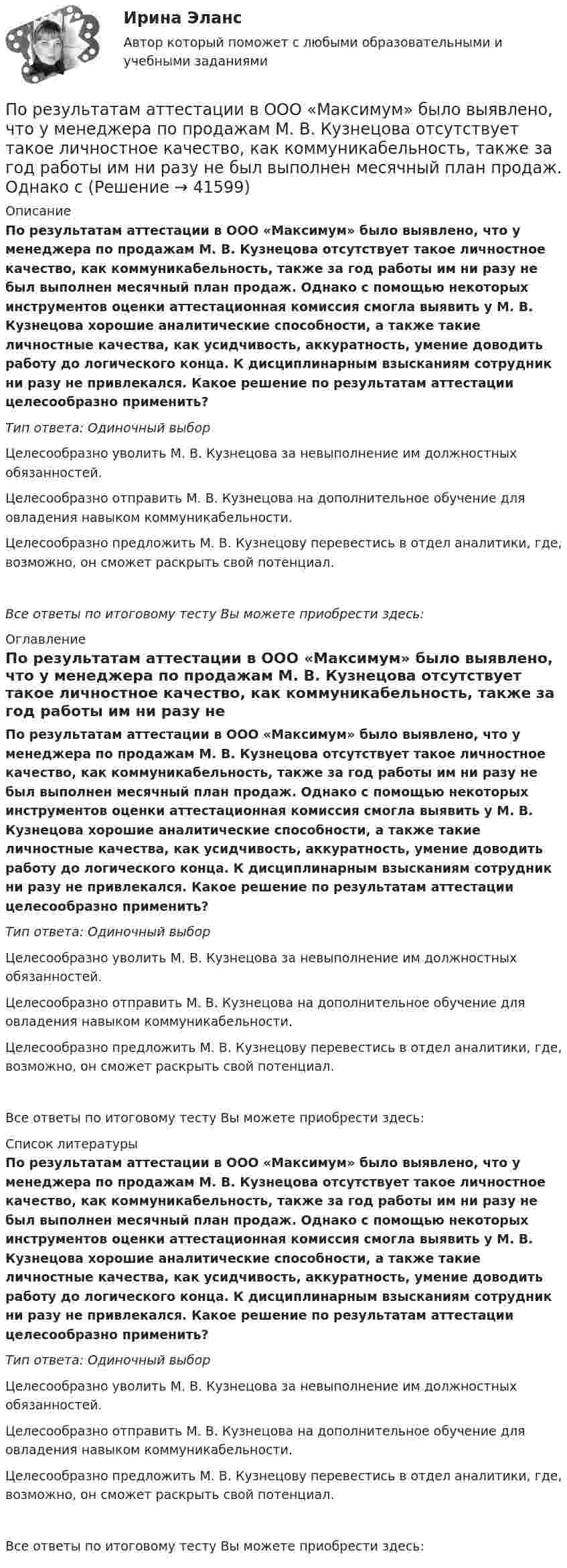      
          Описание
          По результатам аттестации в ООО «Максимум» было выявлено, что у менеджера по продажам М. В. Кузнецова отсутствует такое личностное качество, как коммуникабельность, также за год работы им ни разу не был выполнен месячный план продаж. Однако с помощью некоторых инструментов оценки аттестационная комиссия смогла выявить у М. В. Кузнецова хорошие аналитические способности, а также такие личностные качества, как усидчивость, аккуратность, умение доводить работу до логического конца. К дисциплинарным взысканиям сотрудник ни разу не привлекался. Какое решение по результатам аттестации целесообразно применить?Тип ответа: Одиночный выборЦелесообразно уволить М. В. Кузнецова за невыполнение им должностных обязанностей.Целесообразно отправить М. В. Кузнецова на дополнительное обучение для овладения навыком коммуникабельности.Целесообразно предложить М. В. Кузнецову перевестись в отдел аналитики, где, возможно, он сможет раскрыть свой потенциал.Все ответы по итоговому тесту Вы можете приобрести здесь:  
          Оглавление
          По результатам аттестации в ООО «Максимум» было выявлено, что у менеджера по продажам М. В. Кузнецова отсутствует такое личностное качество, как коммуникабельность, также за год работы им ни разу не был выполнен месячный план продаж. Однако с помощью некоторых инструментов оценки аттестационная комиссия смогла выявить у М. В. Кузнецова хорошие аналитические способности, а также такие личностные качества, как усидчивость, аккуратность, умение доводить работу до логического конца. К дисциплинарным взысканиям сотрудник ни разу не привлекался. Какое решение по результатам аттестации целесообразно применить?Тип ответа: Одиночный выборЦелесообразно уволить М. В. Кузнецова за невыполнение им должностных обязанностей.Целесообразно отправить М. В. Кузнецова на дополнительное обучение для овладения навыком коммуникабельности.Целесообразно предложить М. В. Кузнецову перевестись в отдел аналитики, где, возможно, он сможет раскрыть свой потенциал.Все ответы по итоговому тесту Вы можете приобрести здесь:  
          Список литературы
          По результатам аттестации в ООО «Максимум» было выявлено, что у менеджера по продажам М. В. Кузнецова отсутствует такое личностное качество, как коммуникабельность, также за год работы им ни разу не был выполнен месячный план продаж. Однако с помощью некоторых инструментов оценки аттестационная комиссия смогла выявить у М. В. Кузнецова хорошие аналитические способности, а также такие личностные качества, как усидчивость, аккуратность, умение доводить работу до логического конца. К дисциплинарным взысканиям сотрудник ни разу не привлекался. Какое решение по результатам аттестации целесообразно применить?Тип ответа: Одиночный выборЦелесообразно уволить М. В. Кузнецова за невыполнение им должностных обязанностей.Целесообразно отправить М. В. Кузнецова на дополнительное обучение для овладения навыком коммуникабельности.Целесообразно предложить М. В. Кузнецову перевестись в отдел аналитики, где, возможно, он сможет раскрыть свой потенциал.Все ответы по итоговому тесту Вы можете приобрести здесь: 
            
            
            По результатам аттестации в обществе с ограниченной ответственностью (ООО) «Максимум» было выявлено, что у менеджера по продажам Кузнецова Максима Викторовича отсутствует такое личностное качество, как коммуникабельность, а также за год работы ни разПо результатам аттестации в ООО «Максимум» было выявлено, что у менеджера по продажам М. В. Кузнецова отсутствует такое личностное качество, как коммуникабельность, также за год работы им ни разу не был выполнен месячный план продаж. Однако сПо результатам выездной налоговой проверки Межрайонной ИФНС № 16 по Свердловской области в отношении ООО «Парус» вынесено решение о привлечении к ответственности по п. 1 ст. 122 НК РФ, а также доначислен налог на прибыль и НДС.По результатам лабораторных испытаний необходимо для образцов песчаного грунта: 1) построить кривую гранулометрического состава; 2) определить разновидность грунта по гранулометрическому составу и по степени его неоднородности;По результатам лабораторных испытаний необходимо для образцов песчаного грунта: 1) построить кривую гранулометрического состава; 2) определить разновидность грунта по гранулометрическому составу и по степени его неоднородности; 3)По результатам обучающего тренинга выявлено, что коэффициент ассоциации между показателями «Удовлетворенность результатами обучения» и «Активность участия в групповых мероприятиях тренинга» составляет 0,82. Это означает, что:По результатам пилотного внедрения конкурсных методик при поступлении на государственную службу субъектов Российской Федерации представителями региональных органов исполнительной власти отмечен ряд проблем, в том числе:ПОПЫТКА ТЕСТ/ОСНОВЫ ПРОЕКТНОЙ ДЕЯТЕЛЬНОСТИ//ТУСУР/80 балловПопытки справиться со стрессом, например, ударить кого-то, заняться самобичеванием, обратиться за помощью, решить проблему, выразить эмоции, - это ... По пяти облигациям необходимо построить бескупонную кривуюПо разности электроотрицательностей атомов определите тип связи в молекулах: H2, CI2, BeCl2, BCl3, CСl4, H2SO4, HNO3, NaJ.По расчетам Global Footprint (GFN) для удовлетворения всех потребностей при нынешнем уровне экономики и темпах потребления человечеству…_____ ЗемляПо режиму обработки персональных данных в информационной системе информационные системы подразделяются на:По режиму работы нейтрали сети делятся на сети (выбрать): 1) с изолированной нейтралью; 2) незаземленной нейтралью; 3) скомпенсированной нейтралью; 4) с индуктивно-заземленной нейтралью; 5) с эффективно – заземленной нейтралью; 6) сглухозаземленной