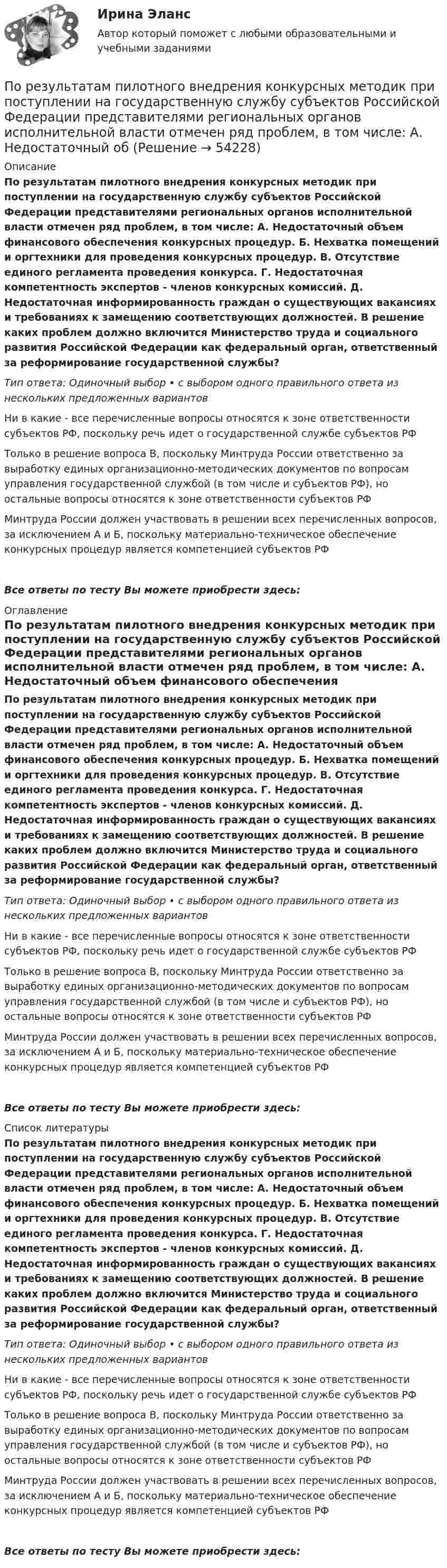      
            Описание
            По результатам пилотного внедрения конкурсных методик при поступлении на государственную службу субъектов Российской Федерации представителями региональных органов исполнительной власти отмечен ряд проблем, в том числе: А. Недостаточный объем финансового обеспечения конкурсных процедур. Б. Нехватка помещений и оргтехники для проведения конкурсных процедур. В. Отсутствие единого регламента проведения конкурса. Г. Недостаточная компетентность экспертов - членов конкурсных комиссий. Д. Недостаточная информированность граждан о существующих вакансиях и требованиях к замещению соответствующих должностей. В решение каких проблем должно включится Министерство труда и социального развития Российской Федерации как федеральный орган, ответственный за реформирование государственной службы?Тип ответа: Одиночный выбор • с выбором одного правильного ответа из нескольких предложенных вариантовНи в какие - все перечисленные вопросы относятся к зоне ответственности субъектов РФ, поскольку речь идет о государственной службе субъектов РФТолько в решение вопроса В, поскольку Минтруда России ответственно за выработку единых организационно-методических документов по вопросам управления государственной службой (в том числе и субъектов РФ), но остальные вопросы относятся к зоне ответственности субъектов РФМинтруда России должен участвовать в решении всех перечисленных вопросов, за исключением А и Б, поскольку материально-техническое обеспечение конкурсных процедур является компетенцией субъектов РФВсе ответы по тесту Вы можете приобрести здесь:  
            Оглавление
            По результатам пилотного внедрения конкурсных методик при поступлении на государственную службу субъектов Российской Федерации представителями региональных органов исполнительной власти отмечен ряд проблем, в том числе: А. Недостаточный объем финансового обеспечения конкурсных процедур. Б. Нехватка помещений и оргтехники для проведения конкурсных процедур. В. Отсутствие единого регламента проведения конкурса. Г. Недостаточная компетентность экспертов - членов конкурсных комиссий. Д. Недостаточная информированность граждан о существующих вакансиях и требованиях к замещению соответствующих должностей. В решение каких проблем должно включится Министерство труда и социального развития Российской Федерации как федеральный орган, ответственный за реформирование государственной службы?Тип ответа: Одиночный выбор • с выбором одного правильного ответа из нескольких предложенных вариантовНи в какие - все перечисленные вопросы относятся к зоне ответственности субъектов РФ, поскольку речь идет о государственной службе субъектов РФТолько в решение вопроса В, поскольку Минтруда России ответственно за выработку единых организационно-методических документов по вопросам управления государственной службой (в том числе и субъектов РФ), но остальные вопросы относятся к зоне ответственности субъектов РФМинтруда России должен участвовать в решении всех перечисленных вопросов, за исключением А и Б, поскольку материально-техническое обеспечение конкурсных процедур является компетенцией субъектов РФВсе ответы по тесту Вы можете приобрести здесь:  
            Список литературы
            По результатам пилотного внедрения конкурсных методик при поступлении на государственную службу субъектов Российской Федерации представителями региональных органов исполнительной власти отмечен ряд проблем, в том числе: А. Недостаточный объем финансового обеспечения конкурсных процедур. Б. Нехватка помещений и оргтехники для проведения конкурсных процедур. В. Отсутствие единого регламента проведения конкурса. Г. Недостаточная компетентность экспертов - членов конкурсных комиссий. Д. Недостаточная информированность граждан о существующих вакансиях и требованиях к замещению соответствующих должностей. В решение каких проблем должно включится Министерство труда и социального развития Российской Федерации как федеральный орган, ответственный за реформирование государственной службы?Тип ответа: Одиночный выбор • с выбором одного правильного ответа из нескольких предложенных вариантовНи в какие - все перечисленные вопросы относятся к зоне ответственности субъектов РФ, поскольку речь идет о государственной службе субъектов РФТолько в решение вопроса В, поскольку Минтруда России ответственно за выработку единых организационно-методических документов по вопросам управления государственной службой (в том числе и субъектов РФ), но остальные вопросы относятся к зоне ответственности субъектов РФМинтруда России должен участвовать в решении всех перечисленных вопросов, за исключением А и Б, поскольку материально-техническое обеспечение конкурсных процедур является компетенцией субъектов РФВсе ответы по тесту Вы можете приобрести здесь: 
            
            
            По результатам пилотного внедрения конкурсных методик при поступлении на государственную службу субъектов Российской Федерации представителями региональных органов исполнительной власти отмечен ряд проблем, в том числе:По результатам пилотного внедрения конкурсных методик при поступлении на государственную службу субъектов Российской Федерации представителями региональных органов исполнительной власти отмечен ряд проблем, в том числе: А. Недостаточный обПо результатам проведения контрольных мероприятий органам управления государственными внебюджетными фондами могут направляться ... о применении бюджетных мер принуждения По результатам проведенного голосования были получены следующие результаты:По результатам проведенной оценки эффективности бюджетных расходов проверяющим органом формируется ... , котором содержатся результаты оценки эффективности, а также предложения по ее повышениюПо результатам проверки Государственной инспекции труда, оформляется предписание об исправлении нарушений в ... экземплярахПо результатам проверки организации Государственной инспекцией труда оформляются документы (несколько вариантов ответа):По режиму работы нейтрали сети делятся на сети (выбрать): 1) с изолированной нейтралью; 2) незаземленной нейтралью; 3) скомпенсированной нейтралью; 4) с индуктивно-заземленной нейтралью; 5) с эффективно – заземленной нейтралью; 6) сглухозаземленнойПо режиму работы строительно-дорожные машины работ могут быть: ТулГУПо результатам аттестации в обществе с ограниченной ответственностью (ООО) «Максимум» было выявлено, что у менеджера по продажам Кузнецова Максима Викторовича отсутствует такое личностное качество, как коммуникабельность, а также за год работы ни разПо результатам аттестации в ООО «Максимум» было выявлено, что у менеджера по продажам М. В. Кузнецова отсутствует такое личностное качество, как коммуникабельность, также за год работы им ни разу не был выполнен месячный план продаж. Однако сПо результатам выездной налоговой проверки Межрайонной ИФНС № 16 по Свердловской области в отношении ООО «Парус» вынесено решение о привлечении к ответственности по п. 1 ст. 122 НК РФ, а также доначислен налог на прибыль и НДС.По результатам лабораторных испытаний необходимо для образцов песчаного грунта: 1) построить кривую гранулометрического состава; 2) определить разновидность грунта по гранулометрическому составу и по степени его неоднородности;По результатам лабораторных испытаний необходимо для образцов песчаного грунта: 1) построить кривую гранулометрического состава; 2) определить разновидность грунта по гранулометрическому составу и по степени его неоднородности; 3)
