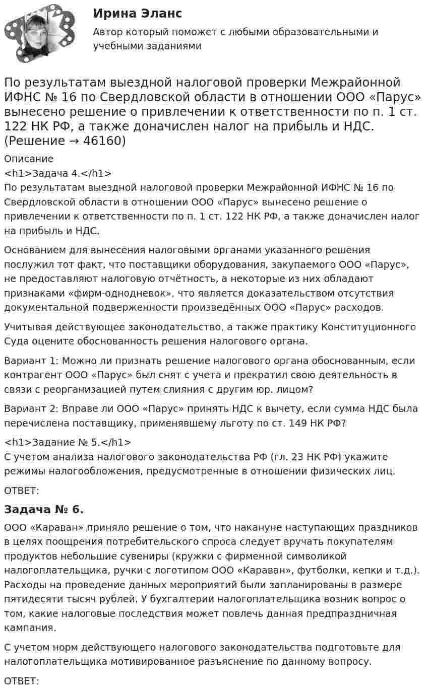      
            Описание
            <h1>Задача 4.</h1>По результатам выездной налоговой проверки Межрайонной ИФНС № 16 по Свердловской области в отношении ООО «Парус» вынесено решение о привлечении к ответственности по п. 1 ст. 122 НК РФ, а также доначислен налог на прибыль и НДС.	Основанием для вынесения налоговыми органами указанного решения послужил тот факт, что поставщики оборудования, закупаемого ООО «Парус», не предоставляют налоговую отчётность, а некоторые из них обладают признаками «фирм-однодневок», что является доказательством отсутствия документальной подверженности произведённых ООО «Парус» расходов.	Учитывая действующее законодательство, а также практику Конституционного Суда оцените обоснованность решения налогового органа.	Вариант 1: Можно ли признать решение налогового органа обоснованным, если контрагент ООО «Парус» был снят с учета и прекратил свою деятельность в связи с реорганизацией путем слияния с другим юр. лицом?	Вариант 2: Вправе ли ООО «Парус» принять НДС к вычету, если сумма НДС была перечислена поставщику, применявшему льготу по ст. 149 НК РФ?<h1>Задание № 5.</h1>С учетом анализа налогового законодательства РФ (гл. 23 НК РФ) укажите режимы налогообложения, предусмотренные в отношении физических лиц. ОТВЕТ:	Задача № 6.ООО «Караван» приняло решение о том, что накануне наступающих праздников в целях поощрения потребительского спроса следует вручать покупателям продуктов небольшие сувениры (кружки с фирменной символикой налогоплательщика, ручки с логотипом ООО «Караван», футболки, кепки и т.д.). Расходы на проведение данных мероприятий были запланированы в размере пятидесяти тысяч рублей. У бухгалтерии налогоплательщика возник вопрос о том, какие налоговые последствия может повлечь данная предпраздничная кампания.	С учетом норм действующего налогового законодательства подготовьте для налогоплательщика мотивированное разъяснение по данному вопросу.	ОТВЕТ:  
            
            
            По результатам аттестации в ООО «Максимум» было выявлено, что у менеджера по продажам М. В. Кузнецова отсутствует такое личностное качество, как коммуникабельность, также за год работы им ни разу не был выполнен месячный план продаж. Однако сПо результатам выездной налоговой проверки Межрайонной ИФНС № 16 по Свердловской области в отношении ООО «Парус» вынесено решение о привлечении к ответственности по п. 1 ст. 122 НК РФ, а также доначислен налог на прибыль и НДС.По результатам лабораторных испытаний необходимо для образцов песчаного грунта: 1) построить кривую гранулометрического состава; 2) определить разновидность грунта по гранулометрическому составу и по степени его неоднородности;По результатам лабораторных испытаний необходимо для образцов песчаного грунта: 1) построить кривую гранулометрического состава; 2) определить разновидность грунта по гранулометрическому составу и по степени его неоднородности; 3)По результатам обучающего тренинга выявлено, что коэффициент ассоциации между показателями «Удовлетворенность результатами обучения» и «Активность участия в групповых мероприятиях тренинга» составляет 0,82. Это означает, что:По результатам пилотного внедрения конкурсных методик при поступлении на государственную службу субъектов Российской Федерации представителями региональных органов исполнительной власти отмечен ряд проблем, в том числе:По результатам пилотного внедрения конкурсных методик при поступлении на государственную службу субъектов Российской Федерации представителями региональных органов исполнительной власти отмечен ряд проблем, в том числе: А. Недостаточный обПопытки справиться со стрессом, например, ударить кого-то, заняться самобичеванием, обратиться за помощью, решить проблему, выразить эмоции, - это ... По пяти облигациям необходимо построить бескупонную кривуюПо разности электроотрицательностей атомов определите тип связи в молекулах: H2, CI2, BeCl2, BCl3, CСl4, H2SO4, HNO3, NaJ.По расчетам Global Footprint (GFN) для удовлетворения всех потребностей при нынешнем уровне экономики и темпах потребления человечеству…_____ ЗемляПо режиму обработки персональных данных в информационной системе информационные системы подразделяются на:По режиму работы нейтрали сети делятся на сети (выбрать): 1) с изолированной нейтралью; 2) незаземленной нейтралью; 3) скомпенсированной нейтралью; 4) с индуктивно-заземленной нейтралью; 5) с эффективно – заземленной нейтралью; 6) сглухозаземленнойПо режиму работы строительно-дорожные машины работ могут быть: ТулГУ