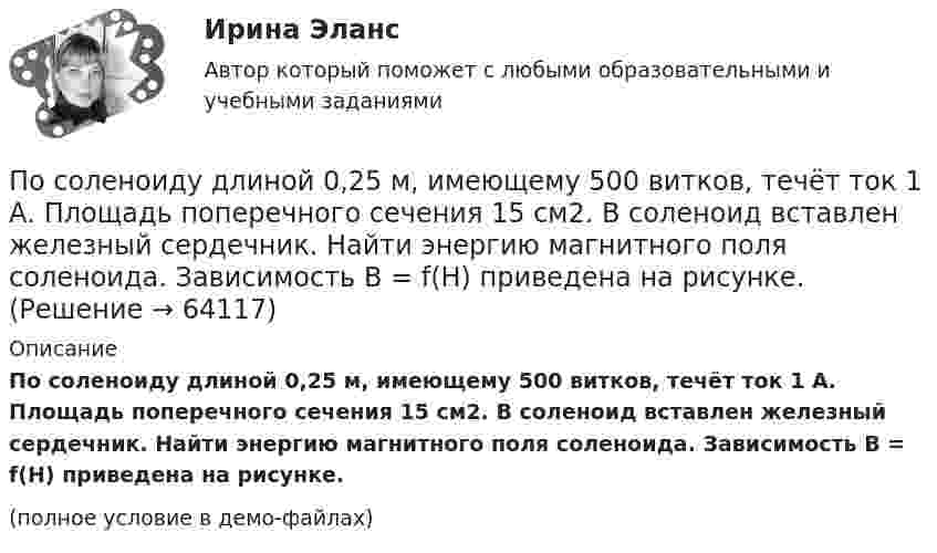     
            Описание
            По соленоиду длиной 0,25 м, имеющему 500 витков, течёт ток 1 А. Площадь поперечного сечения 15 см2. В соленоид вставлен железный сердечник. Найти энергию магнитного поля соленоида. Зависимость B = f(H) приведена на рисунке.(полное условие в демо-файлах)   
            
            
            По соленоиду без сердечника протекает ток, равномерное возрастание которого вызывает возникновение в соленоиде ЭДС самоиндукции величиной 3,1 мВ. Определить скорость изменения тока, если длина соленоида По соленоиду длиной 0,25 м, имеющему 500 витков, течёт ток 1 А. Площадь поперечного сечения 15 см2. В соленоид вставлен железный сердечник. Найти энергию магнитного поля соленоида. Зависимость B = f(H) приведена на рисунке.По соленоиду длиной 0,25 м, имеющему число витков 500, течёт ток 1 А. Площадь поперечного сечения 15 см2. В соленоид вставлен железный сердечник. Найти энергию магнитного поля соленоида. Зависимость B = f(H) приведена на графике.По соленоиду длиной 0,25 м, имеющему число витков 500, течёт ток 1 А. Площадь поперечного сечения 15 см2. В соленоид вставлен железный сердечник. Найти энергию магнитного поля соленоида. Зависимость B(H) приведена в приложении.По соленоиду с сердечником длиной 0,25 м, имеющему 500 витков, течёт ток силой 1 А. Площадь поперечного сечения соленоида 15 см2. Зависимость B = f(H) для материала сердечника приведена на рис.По способам разрешения конфликты разделяются на ...По способу индикации значений измеряемой величины измерительные приборы разделяются наПослойный пирог с крекером и рыбой.Посмотрите видео и ответьте на вопросы (ИРНИТУ) Посмотрите на график наступления экологического долга с 2000-х годов по настоящее время Известно, что день экологического долга с каждым годом наступает все раньше.. Предложите варианты, с чем это может быть связаноПосмотрите фильм «Я и Другие» (1971 год, режиссер Феликс Соболев)Пособие по временной нетрудоспособности застрахованному лицу, имеющему страховой стаж 8 и более лет выплачивается в размере … среднего заработкаПособия детямПо содержанию происходящих изменений в процессе карьерного движения выделяют следующие виды карьеры (уберите лишнее)