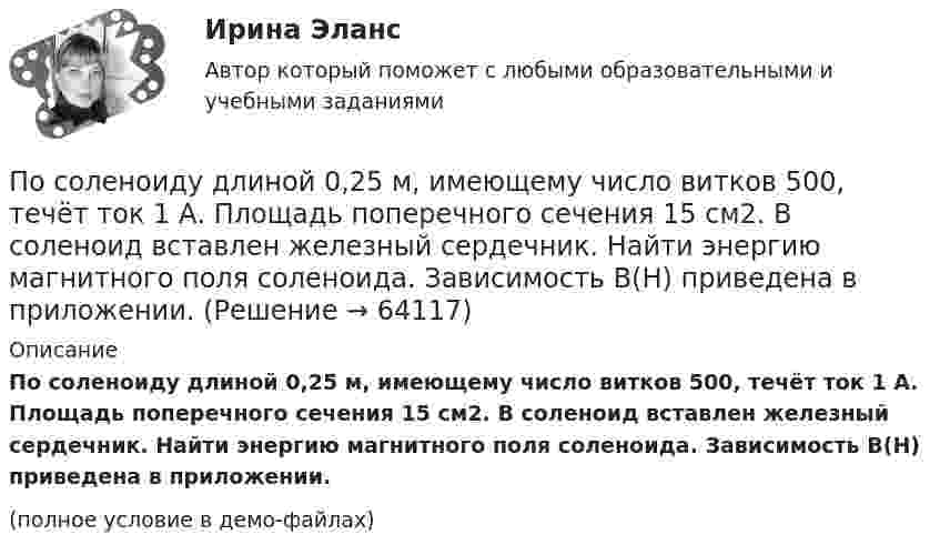     
            Описание
            По соленоиду длиной 0,25 м, имеющему число витков 500, течёт ток 1 А. Площадь поперечного сечения 15 см2. В соленоид вставлен железный сердечник. Найти энергию магнитного поля соленоида. Зависимость B(H) приведена в приложении.(полное условие в демо-файлах)   
            
            
            По соленоиду длиной 0,25 м, имеющему число витков 500, течёт ток 1 А. Площадь поперечного сечения 15 см2. В соленоид вставлен железный сердечник. Найти энергию магнитного поля соленоида. Зависимость B = f(H) приведена на графике.По соленоиду длиной 0,25 м, имеющему число витков 500, течёт ток 1 А. Площадь поперечного сечения 15 см2. В соленоид вставлен железный сердечник. Найти энергию магнитного поля соленоида. Зависимость B(H) приведена в приложении.По соленоиду с сердечником длиной 0,25 м, имеющему 500 витков, течёт ток силой 1 А. Площадь поперечного сечения соленоида 15 см2. Зависимость B = f(H) для материала сердечника приведена на рис.По способам разрешения конфликты разделяются на ...По способу индикации значений измеряемой величины измерительные приборы разделяются наПо способу соединения стержней представленная на рисунке система называется [3.jpg] По способу соединения стержней представленная на рисунке система называется [7.jpg] Посмотрите на график наступления экологического долга с 2000-х годов по настоящее время Известно, что день экологического долга с каждым годом наступает все раньше.. Предложите варианты, с чем это может быть связаноПосмотрите фильм «Я и Другие» (1971 год, режиссер Феликс Соболев)Пособие по временной нетрудоспособности застрахованному лицу, имеющему страховой стаж 8 и более лет выплачивается в размере … среднего заработкаПособия детямПо содержанию происходящих изменений в процессе карьерного движения выделяют следующие виды карьеры (уберите лишнее)По соленоиду без сердечника длиной 0,25 м и поперечным сечением 15 см2, имеющему 500 витков, течёт ток силой 1 А. Найти энергию и объёмную плотность энергии магнитного поля в соленоиде.По соленоиду без сердечника протекает ток, равномерное возрастание которого вызывает возникновение в соленоиде ЭДС самоиндукции величиной 3,1 мВ. Определить скорость изменения тока, если длина соленоида 