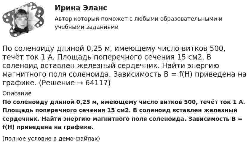     
            Описание
            По соленоиду длиной 0,25 м, имеющему число витков 500, течёт ток 1 А. Площадь поперечного сечения 15 см2. В соленоид вставлен железный сердечник. Найти энергию магнитного поля соленоида. Зависимость B = f(H) приведена на графике.(полное условие в демо-файлах)   
            
            
            По соленоиду длиной 0,25 м, имеющему 500 витков, течёт ток 1 А. Площадь поперечного сечения 15 см2. В соленоид вставлен железный сердечник. Найти энергию магнитного поля соленоида. Зависимость B = f(H) приведена на рисунке.По соленоиду длиной 0,25 м, имеющему число витков 500, течёт ток 1 А. Площадь поперечного сечения 15 см2. В соленоид вставлен железный сердечник. Найти энергию магнитного поля соленоида. Зависимость B = f(H) приведена на графике.По соленоиду длиной 0,25 м, имеющему число витков 500, течёт ток 1 А. Площадь поперечного сечения 15 см2. В соленоид вставлен железный сердечник. Найти энергию магнитного поля соленоида. Зависимость B(H) приведена в приложении.По соленоиду с сердечником длиной 0,25 м, имеющему 500 витков, течёт ток силой 1 А. Площадь поперечного сечения соленоида 15 см2. Зависимость B = f(H) для материала сердечника приведена на рис.По способам разрешения конфликты разделяются на ...По способу индикации значений измеряемой величины измерительные приборы разделяются наПо способу соединения стержней представленная на рисунке система называется [3.jpg] Посмотрите видео и ответьте на вопросы (ИРНИТУ) Посмотрите на график наступления экологического долга с 2000-х годов по настоящее время Известно, что день экологического долга с каждым годом наступает все раньше.. Предложите варианты, с чем это может быть связаноПосмотрите фильм «Я и Другие» (1971 год, режиссер Феликс Соболев)Пособие по временной нетрудоспособности застрахованному лицу, имеющему страховой стаж 8 и более лет выплачивается в размере … среднего заработкаПособия детямПо содержанию происходящих изменений в процессе карьерного движения выделяют следующие виды карьеры (уберите лишнее)По соленоиду без сердечника длиной 0,25 м и поперечным сечением 15 см2, имеющему 500 витков, течёт ток силой 1 А. Найти энергию и объёмную плотность энергии магнитного поля в соленоиде.