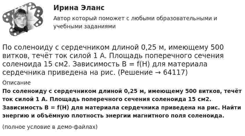     
            Описание
            По соленоиду с сердечником длиной 0,25 м, имеющему 500 витков, течёт ток силой 1 А. Площадь поперечного сечения соленоида 15 см2. Зависимость B = f(H) для материала сердечника приведена на рис. Найти энергию и объёмную плотность энергии магнитного поля соленоида. (полное условие в демо-файлах)   
            
            
            По соленоиду длиной 0,25 м, имеющему число витков 500, течёт ток 1 А. Площадь поперечного сечения 15 см2. В соленоид вставлен железный сердечник. Найти энергию магнитного поля соленоида. Зависимость B(H) приведена в приложении.По соленоиду с сердечником длиной 0,25 м, имеющему 500 витков, течёт ток силой 1 А. Площадь поперечного сечения соленоида 15 см2. Зависимость B = f(H) для материала сердечника приведена на рис.По способам разрешения конфликты разделяются на ...По способу индикации значений измеряемой величины измерительные приборы разделяются наПо способу соединения стержней представленная на рисунке система называется [3.jpg] По способу соединения стержней представленная на рисунке система называется [7.jpg] Посредничество и добрые услуги используется в ... посредством участия третьих лиц.Посмотрите фильм «Я и Другие» (1971 год, режиссер Феликс Соболев)Пособие по временной нетрудоспособности застрахованному лицу, имеющему страховой стаж 8 и более лет выплачивается в размере … среднего заработкаПособия детямПо содержанию происходящих изменений в процессе карьерного движения выделяют следующие виды карьеры (уберите лишнее)По соленоиду без сердечника длиной 0,25 м и поперечным сечением 15 см2, имеющему 500 витков, течёт ток силой 1 А. Найти энергию и объёмную плотность энергии магнитного поля в соленоиде.По соленоиду без сердечника протекает ток, равномерное возрастание которого вызывает возникновение в соленоиде ЭДС самоиндукции величиной 3,1 мВ. Определить скорость изменения тока, если длина соленоида По соленоиду длиной 0,25 м, имеющему 500 витков, течёт ток 1 А. Площадь поперечного сечения 15 см2. В соленоид вставлен железный сердечник. Найти энергию магнитного поля соленоида. Зависимость B = f(H) приведена на рисунке.