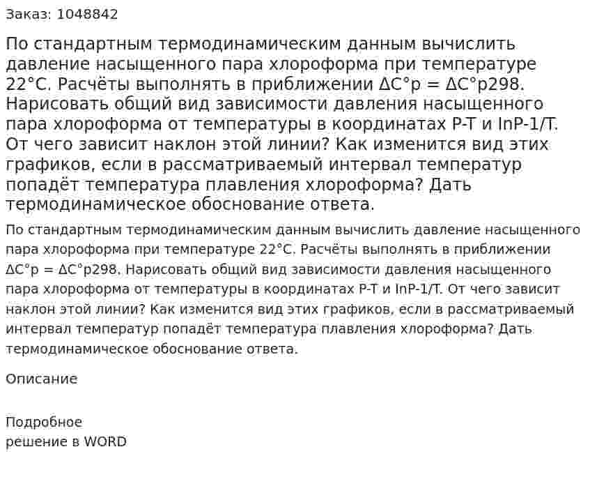 По стандартным термодинамическим данным вычислить давление насыщенного пара хлороформа при температуре 22°С. Расчёты выполнять в приближении ΔC°p = ΔC°p298.   Нарисовать общий вид зависимости давления насыщенного пара хлороформа от температуры в координатах P-T и InP-1/T. От чего зависит наклон этой линии? Как изменится вид этих графиков, если в рассматриваемый интервал температур попадёт температура плавления хлороформа? Дать термодинамическое обоснование ответа. 