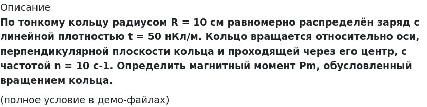       
            Описание
             По тонкому кольцу радиусом R = 10 cм равномерно распределён заряд с линейной плотностью t = 50 нКл/м. Кольцо вращается относительно оси, перпендикулярной плоскости кольца и проходящей через его центр, с частотой n = 10 с-1. Определить магнитный момент Pm, обусловленный вращением кольца.(полное условие в демо-файлах)   