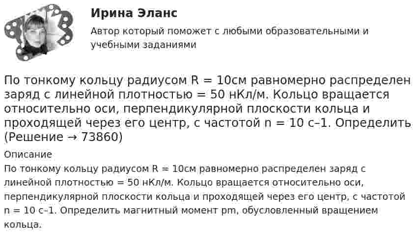     
            Описание
            По тонкому кольцу радиусом R = 10см равномерно распределен заряд с линейной плотностью = 50 нКл/м. Кольцо вращается относительно оси, перпендикулярной плоскости кольца и проходящей через его центр, с частотой n = 10 с–1. Определить магнитный момент рm, обусловленный вращением кольца.   
            
            
            По тонкому кольцу радиусом 5 см течёт ток 10 А.             8) Найти напряжённость магнитного поля в центре кольца.По тонкому кольцу радиусом R = 10см равномерно распределен заряд с линейной плотностью = 50 нКл/м. Кольцо вращается относительно оси, перпендикулярной плоскости кольца и проходящей через его центр, с частотой n = 10 с–1. ОпределитьПо тонкому кольцу радиусом R = 20 см равномерно распределён заряд с линейной плотностью t = 0,2 мкКл/м. Определить напряжённость электрического поля, создаваемого распределённым зарядом в точке, находящейся на расстоянии d = 2R от его центра.По тонкому кольцу радиусом R = 20 см равномерно распределен с линейной плотностью  = 0,2 мкКл/м заряд. Определить напряженность Е электрического поля, создаваемого распределенным зарядом в точке A, находящейсяПо тонкому кольцу радиусом R = 20 см равномерно распределён с линейной плотностью t = 0,2 мкКл/м заряд. Определить напряжённость E электрического поля, создаваемого распределённым зарядом в точке A, находящейся на оси кольца на расстоянииПо тонкому кольцу радиусом R = 20 см течёт ток I = 100 А. Определить магнитную индукцию B на оси кольца в точке A. Угол a = p/3.По тонкому кольцу радиусом R = 20 см течёт ток I = 100 А. Определить магнитную индукцию B на оси кольца в точке A. Угол b = 60°.Поток монохроматического излучения (л = 5000 А) падает нормально на плоскую зеркальную поверхность и давит на нее с силой 10^-8 Н. Определите число фотонов, ежесекундно падающих на эту поверхность.Поток энергии, излучаемой электрической лампой, равен 600 Вт. На расстоянии 1 м от лампы перпендикулярно падающим лучам расположено плоское зеркальце диаметром 2 см. Принимая, что излучение лампы одинаково во всех направлениях и что зеркальцеПоток энергии, излучаемый электрической лампой, Фе = 600 Вт. На расстоянии r = 1 м от лампы перпендикулярно падающим лучам расположено круглое плоское зеркальце диаметром d = 2 см. Принимая, что излучение Поток энергии, получаемой из смотрового окошка плавильной печи Фэ = 34 Вт. Определите температуру печи, если площадь отверстия S = 6 cм2. Начертите график спектра излучения абсолютно черного тела, покажите на нем интегральную энергетическую светимостПотолки в домике с дереваПо тонкому кольцу равномерно распределен заряд Q = 10 нКл с линейной плотностью  = 0,01 мкКл/м. Определить напряженность Е электрического поля, создаваемого распределенным зарядом в точке А, лежащей на оси кольца и удаленной от его центраПо тонкому кольцу равномерно распределён заряд Q = 10 нКл с линейной плотностью t = 0,01 мкКл/м. Определить напряжённость E электрического поля, создаваемого распределённым зарядом в точке A, лежащей на оси кольца