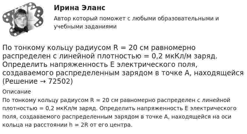      
            Описание
            По тонкому кольцу радиусом R = 20 см равномерно распределен с линейной плотностью = 0,2 мкКл/м заряд. Определить напряженность Е электрического поля, создаваемого распределенным зарядом в точке A, находящейся на оси кольца на расстоянии h = 2R от его центра.   
            
            
            По тонкому кольцу радиусом R = 20 см равномерно распределён заряд с линейной плотностью t = 0,2 мкКл/м. Определить напряжённость электрического поля, создаваемого распределённым зарядом в точке, находящейся на расстоянии d = 2R от его центра.По тонкому кольцу радиусом R = 20 см равномерно распределен с линейной плотностью  = 0,2 мкКл/м заряд. Определить напряженность Е электрического поля, создаваемого распределенным зарядом в точке A, находящейсяПо тонкому кольцу радиусом R = 20 см равномерно распределён с линейной плотностью t = 0,2 мкКл/м заряд. Определить напряжённость E электрического поля, создаваемого распределённым зарядом в точке A, находящейся на оси кольца на расстоянииПо тонкому кольцу радиусом R = 20 см течёт ток I = 100 А. Определить магнитную индукцию B на оси кольца в точке A. Угол a = p/3.По тонкому кольцу радиусом R = 20 см течёт ток I = 100 А. Определить магнитную индукцию B на оси кольца в точке A. Угол b = 60°.По тонкому кольцу радиусом R = 20 см течет ток I = 100 А. Определить магнитную индукцию В на оси кольца в точке А. Угол  = /3.По тонкому кольцу радиусом R = 30 см равномерно распределён заряд с линейной плотностью т = 20 мкКл/м. Определите потенциал в точке, лежащей на оси кольца на расстоянии a = 5 см от центра.Поток энергии, излучаемый электрической лампой, Фе = 600 Вт. На расстоянии r = 1 м от лампы перпендикулярно падающим лучам расположено круглое плоское зеркальце диаметром d = 2 см. Принимая, что излучение Поток энергии, получаемой из смотрового окошка плавильной печи Фэ = 34 Вт. Определите температуру печи, если площадь отверстия S = 6 cм2. Начертите график спектра излучения абсолютно черного тела, покажите на нем интегральную энергетическую светимостПотолки в домике с дереваПо тонкому кольцу равномерно распределен заряд Q = 10 нКл с линейной плотностью  = 0,01 мкКл/м. Определить напряженность Е электрического поля, создаваемого распределенным зарядом в точке А, лежащей на оси кольца и удаленной от его центраПо тонкому кольцу равномерно распределён заряд Q = 10 нКл с линейной плотностью t = 0,01 мкКл/м. Определить напряжённость E электрического поля, создаваемого распределённым зарядом в точке A, лежащей на оси кольцаПо тонкому кольцу равномерно распределён заряд Q = 10 нКл с линейной плотностью t = 0,01 мкКл/м. Определить напряжённость E электрического поля, создаваемого распределённым зарядом в точке O, лежащей на оси кольцаПо тонкому кольцу радиусом 5 см течёт ток 10 А.             8) Найти напряжённость магнитного поля в центре кольца.