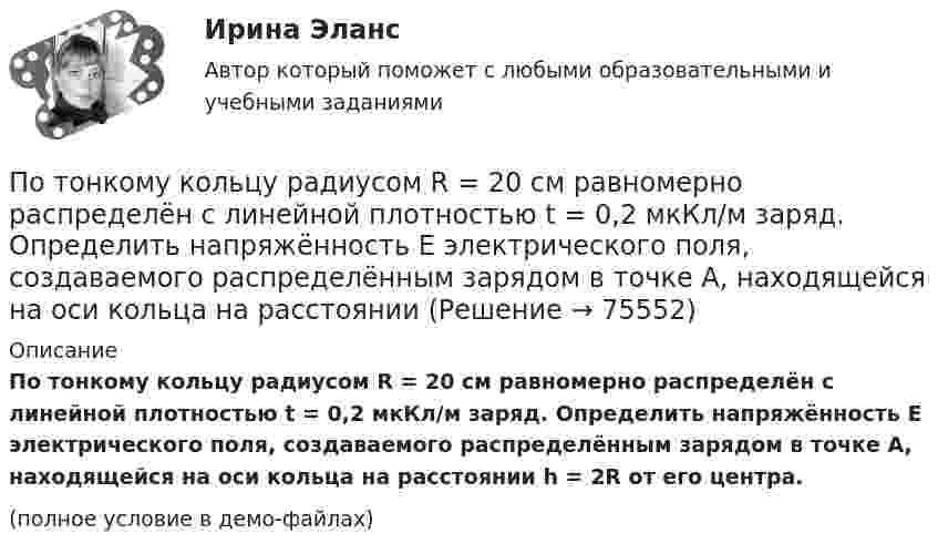     
            Описание
            По тонкому кольцу радиусом R = 20 см равномерно распределён с линейной плотностью t = 0,2 мкКл/м заряд. Определить напряжённость E электрического поля, создаваемого распределённым зарядом в точке A, находящейся на оси кольца на расстоянии h = 2R от его центра.(полное условие в демо-файлах)   
            
            
            По тонкому кольцу радиусом R = 20 см равномерно распределен с линейной плотностью  = 0,2 мкКл/м заряд. Определить напряженность Е электрического поля, создаваемого распределенным зарядом в точке A, находящейсяПо тонкому кольцу радиусом R = 20 см равномерно распределён с линейной плотностью t = 0,2 мкКл/м заряд. Определить напряжённость E электрического поля, создаваемого распределённым зарядом в точке A, находящейся на оси кольца на расстоянииПо тонкому кольцу радиусом R = 20 см течёт ток I = 100 А. Определить магнитную индукцию B на оси кольца в точке A. Угол a = p/3.По тонкому кольцу радиусом R = 20 см течёт ток I = 100 А. Определить магнитную индукцию B на оси кольца в точке A. Угол b = 60°.По тонкому кольцу радиусом R = 20 см течет ток I = 100 А. Определить магнитную индукцию В на оси кольца в точке А. Угол  = /3.По тонкому кольцу радиусом R = 30 см равномерно распределён заряд с линейной плотностью т = 20 мкКл/м. Определите потенциал в точке, лежащей на оси кольца на расстоянии a = 5 см от центра.По тонкому кольцу радиусом R= 6 см равномерно распределен заряд  Q = 24 нКл. Какова напряженность поля в точке, находящейся на оси кольца на расстоянии a= 18 см от центра кольца? Найти также силу, действующую в этой точке на точечный заряд q= 0,5 Поток энергии, получаемой из смотрового окошка плавильной печи Фэ = 34 Вт. Определите температуру печи, если площадь отверстия S = 6 cм2. Начертите график спектра излучения абсолютно черного тела, покажите на нем интегральную энергетическую светимостПотолки в домике с дереваПо тонкому кольцу равномерно распределен заряд Q = 10 нКл с линейной плотностью  = 0,01 мкКл/м. Определить напряженность Е электрического поля, создаваемого распределенным зарядом в точке А, лежащей на оси кольца и удаленной от его центраПо тонкому кольцу равномерно распределён заряд Q = 10 нКл с линейной плотностью t = 0,01 мкКл/м. Определить напряжённость E электрического поля, создаваемого распределённым зарядом в точке A, лежащей на оси кольцаПо тонкому кольцу равномерно распределён заряд Q = 10 нКл с линейной плотностью t = 0,01 мкКл/м. Определить напряжённость E электрического поля, создаваемого распределённым зарядом в точке O, лежащей на оси кольцаПо тонкому кольцу радиусом 5 см течёт ток 10 А.             8) Найти напряжённость магнитного поля в центре кольца.По тонкому кольцу радиусом R = 10см равномерно распределен заряд с линейной плотностью = 50 нКл/м. Кольцо вращается относительно оси, перпендикулярной плоскости кольца и проходящей через его центр, с частотой n = 10 с–1. Определить