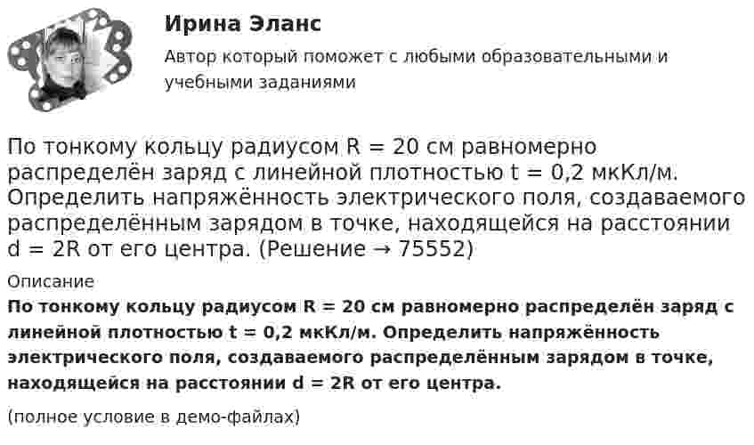     
            Описание
            По тонкому кольцу радиусом R = 20 см равномерно распределён заряд с линейной плотностью t = 0,2 мкКл/м. Определить напряжённость электрического поля, создаваемого распределённым зарядом в точке, находящейся на расстоянии d = 2R от его центра.(полное условие в демо-файлах)   
            
            
            По тонкому кольцу радиусом R = 10см равномерно распределен заряд с линейной плотностью = 50 нКл/м. Кольцо вращается относительно оси, перпендикулярной плоскости кольца и проходящей через его центр, с частотой n = 10 с–1. ОпределитьПо тонкому кольцу радиусом R = 20 см равномерно распределён заряд с линейной плотностью t = 0,2 мкКл/м. Определить напряжённость электрического поля, создаваемого распределённым зарядом в точке, находящейся на расстоянии d = 2R от его центра.По тонкому кольцу радиусом R = 20 см равномерно распределен с линейной плотностью  = 0,2 мкКл/м заряд. Определить напряженность Е электрического поля, создаваемого распределенным зарядом в точке A, находящейсяПо тонкому кольцу радиусом R = 20 см равномерно распределён с линейной плотностью t = 0,2 мкКл/м заряд. Определить напряжённость E электрического поля, создаваемого распределённым зарядом в точке A, находящейся на оси кольца на расстоянииПо тонкому кольцу радиусом R = 20 см течёт ток I = 100 А. Определить магнитную индукцию B на оси кольца в точке A. Угол a = p/3.По тонкому кольцу радиусом R = 20 см течёт ток I = 100 А. Определить магнитную индукцию B на оси кольца в точке A. Угол b = 60°.По тонкому кольцу радиусом R = 20 см течет ток I = 100 А. Определить магнитную индукцию В на оси кольца в точке А. Угол  = /3.Поток энергии, излучаемой электрической лампой, равен 600 Вт. На расстоянии 1 м от лампы перпендикулярно падающим лучам расположено плоское зеркальце диаметром 2 см. Принимая, что излучение лампы одинаково во всех направлениях и что зеркальцеПоток энергии, излучаемый электрической лампой, Фе = 600 Вт. На расстоянии r = 1 м от лампы перпендикулярно падающим лучам расположено круглое плоское зеркальце диаметром d = 2 см. Принимая, что излучение Поток энергии, получаемой из смотрового окошка плавильной печи Фэ = 34 Вт. Определите температуру печи, если площадь отверстия S = 6 cм2. Начертите график спектра излучения абсолютно черного тела, покажите на нем интегральную энергетическую светимостПотолки в домике с дереваПо тонкому кольцу равномерно распределен заряд Q = 10 нКл с линейной плотностью  = 0,01 мкКл/м. Определить напряженность Е электрического поля, создаваемого распределенным зарядом в точке А, лежащей на оси кольца и удаленной от его центраПо тонкому кольцу равномерно распределён заряд Q = 10 нКл с линейной плотностью t = 0,01 мкКл/м. Определить напряжённость E электрического поля, создаваемого распределённым зарядом в точке A, лежащей на оси кольцаПо тонкому кольцу равномерно распределён заряд Q = 10 нКл с линейной плотностью t = 0,01 мкКл/м. Определить напряжённость E электрического поля, создаваемого распределённым зарядом в точке O, лежащей на оси кольца