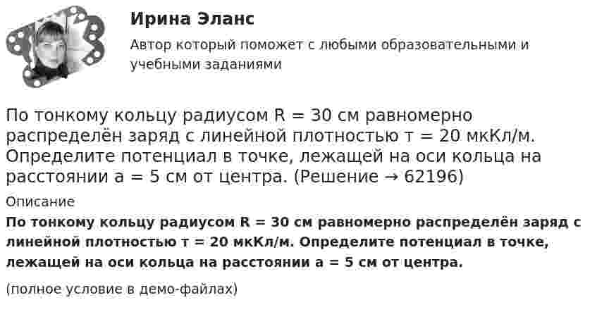    
            Описание
            По тонкому кольцу радиусом R = 30 см равномерно распределён заряд с линейной плотностью т = 20 мкКл/м. Определите потенциал в точке, лежащей на оси кольца на расстоянии a = 5 см от центра.(полное условие в демо-файлах)   
            
            
            По тонкому кольцу радиусом R = 20 см течет ток I = 100 А. Определить магнитную индукцию В на оси кольца в точке А. Угол  = /3.По тонкому кольцу радиусом R = 30 см равномерно распределён заряд с линейной плотностью т = 20 мкКл/м. Определите потенциал в точке, лежащей на оси кольца на расстоянии a = 5 см от центра.По тонкому кольцу радиусом R= 6 см равномерно распределен заряд  Q = 24 нКл. Какова напряженность поля в точке, находящейся на оси кольца на расстоянии a= 18 см от центра кольца? Найти также силу, действующую в этой точке на точечный заряд q= 0,5 По тонкому кольцу течёт ток I = 80 A. Определите магнитную индукцию B в точке A, равноудалённой от точек кольца на расстояние r = 10 см. Угол b = 30°.По тонкому кольцу течёт ток I = 80 А. Определите магнитную индукцию B в точке A, равноудалённой от точек кольца на расстояние r = 10 см (рис. 2.11). Угол a = p/6.По тонкому кольцу течет ток I = 80 А. Определить магнитную индукцию В в точке А, равноудаленной от точек кольца на расстояние r = 10 см. Угол  = /6.По тонкому полукольцу равномерно распределён заряд Q = 20 мкКл с линейной плотностью t = 0,1 мкКл/м. Определить напряжённость E электрического поля, создаваемого распределённым зарядом в точке O, совпадающей с центром кольца.По тонкому кольцу равномерно распределён заряд Q = 10 нКл с линейной плотностью t = 0,01 мкКл/м. Определить напряжённость E электрического поля, создаваемого распределённым зарядом в точке O, лежащей на оси кольцаПо тонкому кольцу радиусом 5 см течёт ток 10 А.             8) Найти напряжённость магнитного поля в центре кольца.По тонкому кольцу радиусом R = 10см равномерно распределен заряд с линейной плотностью = 50 нКл/м. Кольцо вращается относительно оси, перпендикулярной плоскости кольца и проходящей через его центр, с частотой n = 10 с–1. ОпределитьПо тонкому кольцу радиусом R = 20 см равномерно распределён заряд с линейной плотностью t = 0,2 мкКл/м. Определить напряжённость электрического поля, создаваемого распределённым зарядом в точке, находящейся на расстоянии d = 2R от его центра.По тонкому кольцу радиусом R = 20 см равномерно распределен с линейной плотностью  = 0,2 мкКл/м заряд. Определить напряженность Е электрического поля, создаваемого распределенным зарядом в точке A, находящейсяПо тонкому кольцу радиусом R = 20 см равномерно распределён с линейной плотностью t = 0,2 мкКл/м заряд. Определить напряжённость E электрического поля, создаваемого распределённым зарядом в точке A, находящейся на оси кольца на расстоянииПо тонкому кольцу радиусом R = 20 см течёт ток I = 100 А. Определить магнитную индукцию B на оси кольца в точке A. Угол a = p/3.