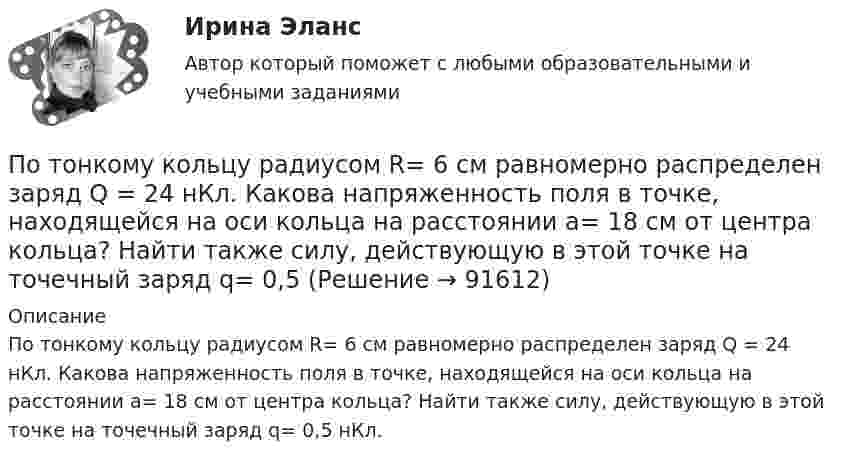      
            Описание
            По тонкому кольцу радиусом R= 6 см равномерно рас­пределен заряд Q = 24 нКл. Какова напряженность поля в точке, находящейся на оси кольца на расстоянии a= 18 см от центра коль­ца? Найти также силу, действующую в этой точке на точечный заряд q= 0,5 нКл.   
            
            
            По тонкому кольцу радиусом R = 30 см равномерно распределён заряд с линейной плотностью т = 20 мкКл/м. Определите потенциал в точке, лежащей на оси кольца на расстоянии a = 5 см от центра.По тонкому кольцу радиусом R= 6 см равномерно распределен заряд  Q = 24 нКл. Какова напряженность поля в точке, находящейся на оси кольца на расстоянии a= 18 см от центра кольца? Найти также силу, действующую в этой точке на точечный заряд q= 0,5 По тонкому кольцу течёт ток I = 80 A. Определите магнитную индукцию B в точке A, равноудалённой от точек кольца на расстояние r = 10 см. Угол b = 30°.По тонкому кольцу течёт ток I = 80 А. Определите магнитную индукцию B в точке A, равноудалённой от точек кольца на расстояние r = 10 см (рис. 2.11). Угол a = p/6.По тонкому кольцу течет ток I = 80 А. Определить магнитную индукцию В в точке А, равноудаленной от точек кольца на расстояние r = 10 см. Угол  = /6.По тонкому полукольцу равномерно распределён заряд Q = 20 мкКл с линейной плотностью t = 0,1 мкКл/м. Определить напряжённость E электрического поля, создаваемого распределённым зарядом в точке O, совпадающей с центром кольца.По тонкому полукольцу равномерно распределён заряд q = 20 мкКл с линейной плотностью t = 0,1 мкКл/м. Определить напряжённость E электрического поля, создаваемого распределённым зарядом в точке, совпадающей с центром кольца.По тонкому кольцу радиусом 5 см течёт ток 10 А.             8) Найти напряжённость магнитного поля в центре кольца.По тонкому кольцу радиусом R = 10см равномерно распределен заряд с линейной плотностью = 50 нКл/м. Кольцо вращается относительно оси, перпендикулярной плоскости кольца и проходящей через его центр, с частотой n = 10 с–1. ОпределитьПо тонкому кольцу радиусом R = 20 см равномерно распределён заряд с линейной плотностью t = 0,2 мкКл/м. Определить напряжённость электрического поля, создаваемого распределённым зарядом в точке, находящейся на расстоянии d = 2R от его центра.По тонкому кольцу радиусом R = 20 см равномерно распределен с линейной плотностью  = 0,2 мкКл/м заряд. Определить напряженность Е электрического поля, создаваемого распределенным зарядом в точке A, находящейсяПо тонкому кольцу радиусом R = 20 см равномерно распределён с линейной плотностью t = 0,2 мкКл/м заряд. Определить напряжённость E электрического поля, создаваемого распределённым зарядом в точке A, находящейся на оси кольца на расстоянииПо тонкому кольцу радиусом R = 20 см течёт ток I = 100 А. Определить магнитную индукцию B на оси кольца в точке A. Угол a = p/3.По тонкому кольцу радиусом R = 20 см течёт ток I = 100 А. Определить магнитную индукцию B на оси кольца в точке A. Угол b = 60°.