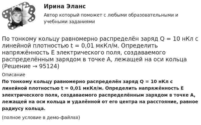     
            Описание
            По тонкому кольцу равномерно распределён заряд Q = 10 нКл с линейной плотностью t = 0,01 мкКл/м. Определить напряжённость E электрического поля, создаваемого распределённым зарядом в точке A, лежащей на оси кольца и удалённой от его центра на расстояние, равное радиусу кольца.(полное условие в демо-файлах)   
            
            
            По тонкому кольцу равномерно распределен заряд Q = 10 нКл с линейной плотностью  = 0,01 мкКл/м. Определить напряженность Е электрического поля, создаваемого распределенным зарядом в точке А, лежащей на оси кольца и удаленной от его центраПо тонкому кольцу равномерно распределён заряд Q = 10 нКл с линейной плотностью t = 0,01 мкКл/м. Определить напряжённость E электрического поля, создаваемого распределённым зарядом в точке A, лежащей на оси кольцаПо тонкому кольцу равномерно распределён заряд Q = 10 нКл с линейной плотностью t = 0,01 мкКл/м. Определить напряжённость E электрического поля, создаваемого распределённым зарядом в точке O, лежащей на оси кольцаПо тонкому кольцу радиусом 5 см течёт ток 10 А.             8) Найти напряжённость магнитного поля в центре кольца.По тонкому кольцу радиусом R = 10см равномерно распределен заряд с линейной плотностью = 50 нКл/м. Кольцо вращается относительно оси, перпендикулярной плоскости кольца и проходящей через его центр, с частотой n = 10 с–1. ОпределитьПо тонкому кольцу радиусом R = 20 см равномерно распределён заряд с линейной плотностью t = 0,2 мкКл/м. Определить напряжённость электрического поля, создаваемого распределённым зарядом в точке, находящейся на расстоянии d = 2R от его центра.По тонкому кольцу радиусом R = 20 см равномерно распределен с линейной плотностью  = 0,2 мкКл/м заряд. Определить напряженность Е электрического поля, создаваемого распределенным зарядом в точке A, находящейсяПоток излучения абсолютно чёрного тела равен 10 кВт, максимум энергии излучения приходится на длину волны 0,8 мкм. Определить площадь   излучающей поверхности.Поток излучения абсолютно черного тела Фe = 10 кВт. Максимум энергии излучения приходится на длину волны  = 0,8 мкм. Определить площадь S излучающей поверхности.Поток излучения абсолютно черного тела Фэ = 10 кВт, максимум энергии излучения приходится на длину волны (max = 0,8 мкм). Определите площадь излучающей поверхности.Поток монохроматического излучения (л = 5000 А) падает нормально на плоскую зеркальную поверхность и давит на нее с силой 10^-8 Н. Определите число фотонов, ежесекундно падающих на эту поверхность.Поток энергии, излучаемой электрической лампой, равен 600 Вт. На расстоянии 1 м от лампы перпендикулярно падающим лучам расположено плоское зеркальце диаметром 2 см. Принимая, что излучение лампы одинаково во всех направлениях и что зеркальцеПоток энергии, излучаемый электрической лампой, Фе = 600 Вт. На расстоянии r = 1 м от лампы перпендикулярно падающим лучам расположено круглое плоское зеркальце диаметром d = 2 см. Принимая, что излучение Поток энергии, получаемой из смотрового окошка плавильной печи Фэ = 34 Вт. Определите температуру печи, если площадь отверстия S = 6 cм2. Начертите график спектра излучения абсолютно черного тела, покажите на нем интегральную энергетическую светимост