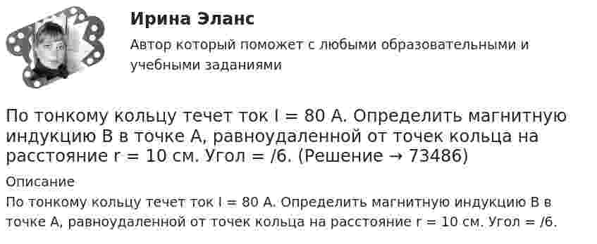      
            Описание
            По тонкому кольцу течет ток I = 80 А. Определить магнитную индукцию В в точке А, равноудаленной от точек кольца на расстояние r = 10 см. Угол = /6.   
            
            
            По тонкому кольцу течёт ток I = 80 А. Определите магнитную индукцию B в точке A, равноудалённой от точек кольца на расстояние r = 10 см (рис. 2.11). Угол a = p/6.По тонкому кольцу течет ток I = 80 А. Определить магнитную индукцию В в точке А, равноудаленной от точек кольца на расстояние r = 10 см. Угол  = /6.По тонкому полукольцу равномерно распределён заряд Q = 20 мкКл с линейной плотностью t = 0,1 мкКл/м. Определить напряжённость E электрического поля, создаваемого распределённым зарядом в точке O, совпадающей с центром кольца.По тонкому полукольцу равномерно распределён заряд q = 20 мкКл с линейной плотностью t = 0,1 мкКл/м. Определить напряжённость E электрического поля, создаваемого распределённым зарядом в точке, совпадающей с центром кольца.По тонкому полукольцу равномерно распределён заряд Q = 30 мкКл с линейной плотностью t = 0,5 мкКл/м. Определить напряжённость E электрического поля, воздаваемого распределённым зарядом в точке O, совпадающей с центром кольца.По тонкому полукольцу радиуса R = 10 см равномерно распределен заряд с линейной плотностью  = 1 мкКл/м. Определить напряженность Е электрического поля, создаваемого распределенным зарядом в точке О, совпадающей с центром кольца.По тонкому проводнику, изогнутому в виде правильного шестиугольника со стороной a = 10 см, идёт ток I = 20 А. Определить магнитную индукцию B в центре шестиугольника.По тонкому кольцу радиусом R = 20 см равномерно распределен с линейной плотностью  = 0,2 мкКл/м заряд. Определить напряженность Е электрического поля, создаваемого распределенным зарядом в точке A, находящейсяПо тонкому кольцу радиусом R = 20 см равномерно распределён с линейной плотностью t = 0,2 мкКл/м заряд. Определить напряжённость E электрического поля, создаваемого распределённым зарядом в точке A, находящейся на оси кольца на расстоянииПо тонкому кольцу радиусом R = 20 см течёт ток I = 100 А. Определить магнитную индукцию B на оси кольца в точке A. Угол a = p/3.По тонкому кольцу радиусом R = 20 см течёт ток I = 100 А. Определить магнитную индукцию B на оси кольца в точке A. Угол b = 60°.По тонкому кольцу радиусом R = 20 см течет ток I = 100 А. Определить магнитную индукцию В на оси кольца в точке А. Угол  = /3.По тонкому кольцу радиусом R = 30 см равномерно распределён заряд с линейной плотностью т = 20 мкКл/м. Определите потенциал в точке, лежащей на оси кольца на расстоянии a = 5 см от центра.По тонкому кольцу радиусом R= 6 см равномерно распределен заряд  Q = 24 нКл. Какова напряженность поля в точке, находящейся на оси кольца на расстоянии a= 18 см от центра кольца? Найти также силу, действующую в этой точке на точечный заряд q= 0,5 