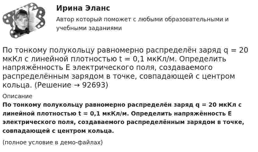     
            Описание
            По тонкому полукольцу равномерно распределён заряд q = 20 мкКл с линейной плотностью t = 0,1 мкКл/м. Определить напряжённость E электрического поля, создаваемого распределённым зарядом в точке, совпадающей с центром кольца.(полное условие в демо-файлах)   
            
            
            По тонкому полукольцу равномерно распределён заряд Q = 20 мкКл с линейной плотностью t = 0,1 мкКл/м. Определить напряжённость E электрического поля, создаваемого распределённым зарядом в точке O, совпадающей с центром кольца.По тонкому полукольцу равномерно распределён заряд q = 20 мкКл с линейной плотностью t = 0,1 мкКл/м. Определить напряжённость E электрического поля, создаваемого распределённым зарядом в точке, совпадающей с центром кольца.По тонкому полукольцу равномерно распределён заряд Q = 30 мкКл с линейной плотностью t = 0,5 мкКл/м. Определить напряжённость E электрического поля, воздаваемого распределённым зарядом в точке O, совпадающей с центром кольца.По тонкому полукольцу радиуса R = 10 см равномерно распределен заряд с линейной плотностью  = 1 мкКл/м. Определить напряженность Е электрического поля, создаваемого распределенным зарядом в точке О, совпадающей с центром кольца.По тонкому проводнику, изогнутому в виде правильного шестиугольника со стороной a = 10 см, идёт ток I = 20 А. Определить магнитную индукцию B в центре шестиугольника.По тонкому проводу, изогнутому в виде прямоугольника, течёт ток I = 60 А. Длины сторон прямоугольника равны a = 30 см и b = 40 см. Определить магнитную индукцию в точке пересечения диагоналей.По тонкому проводу, изогнутому в виде прямоугольника, течет ток силой I = 60 А. Длины сторон прямоугольника равны а = 30 см и b = 40 см. Определить магнитную индукцию B в точке пересечения диагоналей.По тонкому кольцу радиусом R = 20 см течёт ток I = 100 А. Определить магнитную индукцию B на оси кольца в точке A. Угол a = p/3.По тонкому кольцу радиусом R = 20 см течёт ток I = 100 А. Определить магнитную индукцию B на оси кольца в точке A. Угол b = 60°.По тонкому кольцу радиусом R = 20 см течет ток I = 100 А. Определить магнитную индукцию В на оси кольца в точке А. Угол  = /3.По тонкому кольцу радиусом R = 30 см равномерно распределён заряд с линейной плотностью т = 20 мкКл/м. Определите потенциал в точке, лежащей на оси кольца на расстоянии a = 5 см от центра.По тонкому кольцу радиусом R= 6 см равномерно распределен заряд  Q = 24 нКл. Какова напряженность поля в точке, находящейся на оси кольца на расстоянии a= 18 см от центра кольца? Найти также силу, действующую в этой точке на точечный заряд q= 0,5 По тонкому кольцу течёт ток I = 80 A. Определите магнитную индукцию B в точке A, равноудалённой от точек кольца на расстояние r = 10 см. Угол b = 30°.По тонкому кольцу течёт ток I = 80 А. Определите магнитную индукцию B в точке A, равноудалённой от точек кольца на расстояние r = 10 см (рис. 2.11). Угол a = p/6.