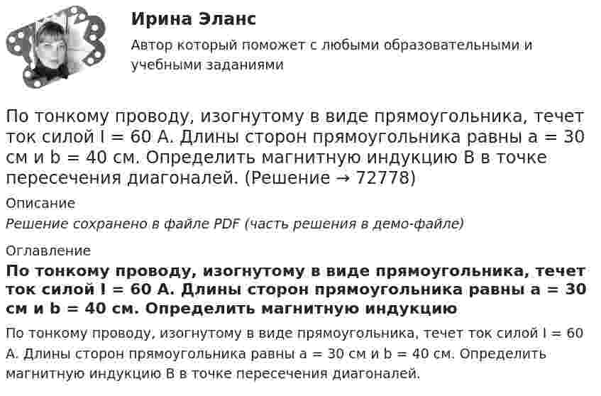     
            Описание
            Решение сохранено в файле PDF (часть решения в демо-файле) 
            Оглавление
            По тонкому проводу, изогнутому в виде прямоугольника, течет ток силой I = 60 А. Длины сторон прямоугольника равны а = 30 см и b = 40 см. Определить магнитную индукцию B в точке пересечения диагоналей.  
            
            
            По тонкому проводу, изогнутому в виде прямоугольника, течёт ток I = 60 А. Длины сторон прямоугольника равны a = 30 см и b = 40 см. Определить магнитную индукцию в точке пересечения диагоналей.По тонкому проводу, изогнутому в виде прямоугольника, течет ток силой I = 60 А. Длины сторон прямоугольника равны а = 30 см и b = 40 см. Определить магнитную индукцию B в точке пересечения диагоналей.По тонкому проводу, согнутому в виде квадратной рамки со стороной a, проходит ток силой I. Определить магнитную индукцию B поля в точке, равноудалённой от вершин квадрата на расстояние, равное его стороне.По тонкому проводящему кольцу диаметром 20 см течёт ток 5 А. Определите магнитную индукцию в точке, равноудалённой от всех точек кольца на расстояние 15 см.По тонкому проводящему кольцу радиусом R = 10 см течёт ток силой I = 80 A. Найти магнитную индукцию B в точке, равноудалённой от всех точек кольца на расстоянии r = 20 см.По тонкому проводящему кольцу радиусом R = 10 см течет ток. Чему равна сила тока в кольце, если магнитная индукция в точке, равноудаленной от всех точек кольца на расстоянии r = 20 см равна 62,8 мкТл.По тонкому проволочному кольцу радиусом R = 10 см течет ток I = 10 А. Не меняя силы тока в проводнике, ему придали форму квадрата. Определить: 1) магнитную индукцию B1 в центре кольца; 2) магнитную индукцию B2 в центре квадрата;3) отношение B2/B1.По тонкому кольцу течёт ток I = 80 A. Определите магнитную индукцию B в точке A, равноудалённой от точек кольца на расстояние r = 10 см. Угол b = 30°.По тонкому кольцу течёт ток I = 80 А. Определите магнитную индукцию B в точке A, равноудалённой от точек кольца на расстояние r = 10 см (рис. 2.11). Угол a = p/6.По тонкому кольцу течет ток I = 80 А. Определить магнитную индукцию В в точке А, равноудаленной от точек кольца на расстояние r = 10 см. Угол  = /6.По тонкому полукольцу равномерно распределён заряд Q = 20 мкКл с линейной плотностью t = 0,1 мкКл/м. Определить напряжённость E электрического поля, создаваемого распределённым зарядом в точке O, совпадающей с центром кольца.По тонкому полукольцу равномерно распределён заряд q = 20 мкКл с линейной плотностью t = 0,1 мкКл/м. Определить напряжённость E электрического поля, создаваемого распределённым зарядом в точке, совпадающей с центром кольца.По тонкому полукольцу равномерно распределён заряд Q = 30 мкКл с линейной плотностью t = 0,5 мкКл/м. Определить напряжённость E электрического поля, воздаваемого распределённым зарядом в точке O, совпадающей с центром кольца.По тонкому полукольцу радиуса R = 10 см равномерно распределен заряд с линейной плотностью  = 1 мкКл/м. Определить напряженность Е электрического поля, создаваемого распределенным зарядом в точке О, совпадающей с центром кольца.