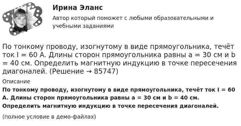     
            Описание
            По тонкому проводу, изогнутому в виде прямоугольника, течёт ток I = 60 А. Длины сторон прямоугольника равны a = 30 см и b = 40 см. Определить магнитную индукцию в точке пересечения диагоналей.(полное условие в демо-файлах)   
            
            
            По тонкому проводнику, изогнутому в виде правильного шестиугольника со стороной a = 10 см, идёт ток I = 20 А. Определить магнитную индукцию B в центре шестиугольника.По тонкому проводу, изогнутому в виде прямоугольника, течёт ток I = 60 А. Длины сторон прямоугольника равны a = 30 см и b = 40 см. Определить магнитную индукцию в точке пересечения диагоналей.По тонкому проводу, изогнутому в виде прямоугольника, течет ток силой I = 60 А. Длины сторон прямоугольника равны а = 30 см и b = 40 см. Определить магнитную индукцию B в точке пересечения диагоналей.По тонкому проводу, согнутому в виде квадратной рамки со стороной a, проходит ток силой I. Определить магнитную индукцию B поля в точке, равноудалённой от вершин квадрата на расстояние, равное его стороне.По тонкому проводящему кольцу диаметром 20 см течёт ток 5 А. Определите магнитную индукцию в точке, равноудалённой от всех точек кольца на расстояние 15 см.По тонкому проводящему кольцу радиусом R = 10 см течёт ток силой I = 80 A. Найти магнитную индукцию B в точке, равноудалённой от всех точек кольца на расстоянии r = 20 см.По тонкому проводящему кольцу радиусом R = 10 см течет ток. Чему равна сила тока в кольце, если магнитная индукция в точке, равноудаленной от всех точек кольца на расстоянии r = 20 см равна 62,8 мкТл.По тонкому кольцу радиусом R= 6 см равномерно распределен заряд  Q = 24 нКл. Какова напряженность поля в точке, находящейся на оси кольца на расстоянии a= 18 см от центра кольца? Найти также силу, действующую в этой точке на точечный заряд q= 0,5 По тонкому кольцу течёт ток I = 80 A. Определите магнитную индукцию B в точке A, равноудалённой от точек кольца на расстояние r = 10 см. Угол b = 30°.По тонкому кольцу течёт ток I = 80 А. Определите магнитную индукцию B в точке A, равноудалённой от точек кольца на расстояние r = 10 см (рис. 2.11). Угол a = p/6.По тонкому кольцу течет ток I = 80 А. Определить магнитную индукцию В в точке А, равноудаленной от точек кольца на расстояние r = 10 см. Угол  = /6.По тонкому полукольцу равномерно распределён заряд Q = 20 мкКл с линейной плотностью t = 0,1 мкКл/м. Определить напряжённость E электрического поля, создаваемого распределённым зарядом в точке O, совпадающей с центром кольца.По тонкому полукольцу равномерно распределён заряд q = 20 мкКл с линейной плотностью t = 0,1 мкКл/м. Определить напряжённость E электрического поля, создаваемого распределённым зарядом в точке, совпадающей с центром кольца.По тонкому полукольцу равномерно распределён заряд Q = 30 мкКл с линейной плотностью t = 0,5 мкКл/м. Определить напряжённость E электрического поля, воздаваемого распределённым зарядом в точке O, совпадающей с центром кольца.